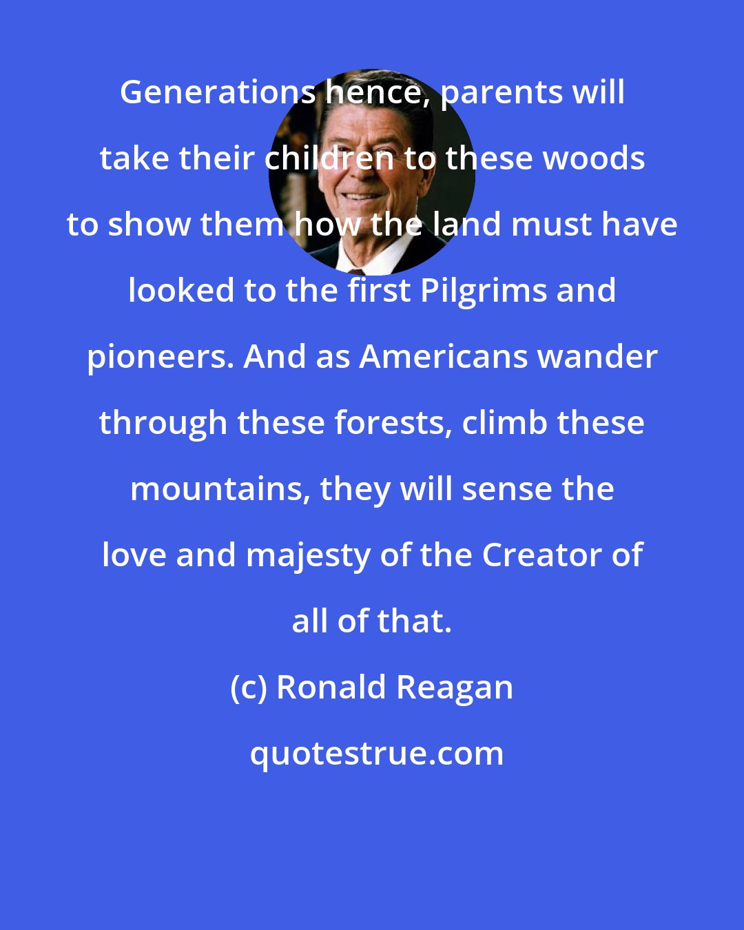 Ronald Reagan: Generations hence, parents will take their children to these woods to show them how the land must have looked to the first Pilgrims and pioneers. And as Americans wander through these forests, climb these mountains, they will sense the love and majesty of the Creator of all of that.