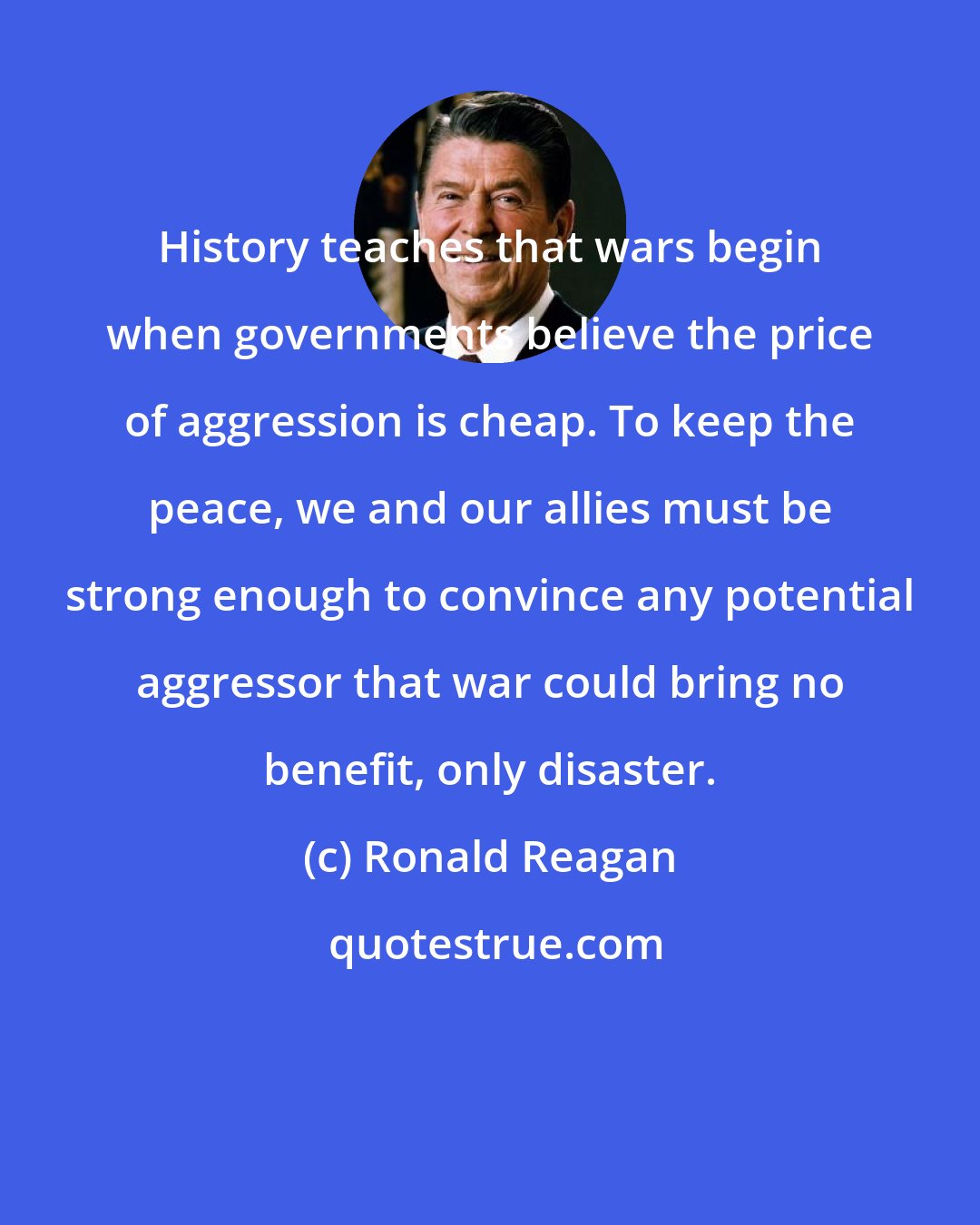 Ronald Reagan: History teaches that wars begin when governments believe the price of aggression is cheap. To keep the peace, we and our allies must be strong enough to convince any potential aggressor that war could bring no benefit, only disaster.