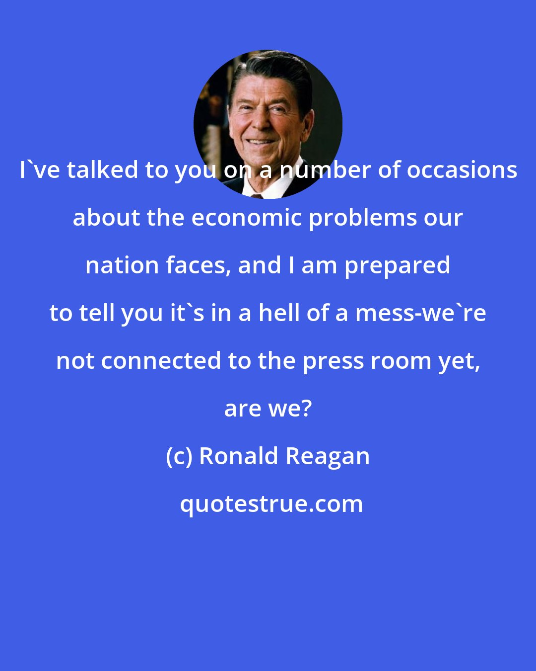 Ronald Reagan: I've talked to you on a number of occasions about the economic problems our nation faces, and I am prepared to tell you it's in a hell of a mess-we're not connected to the press room yet, are we?