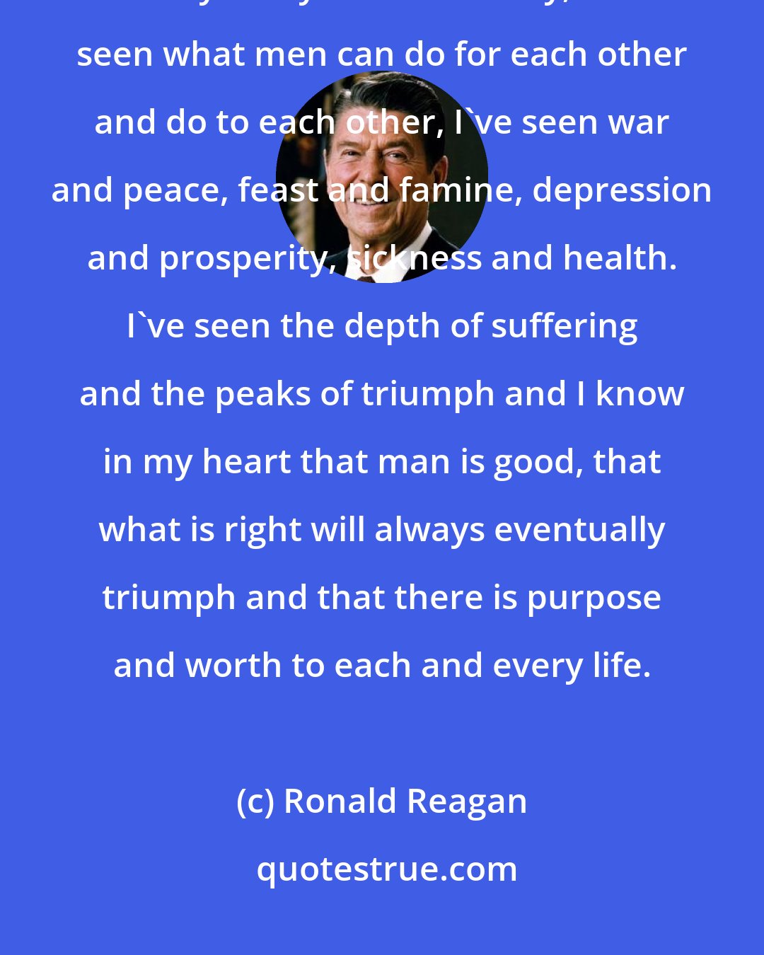 Ronald Reagan: In my eighty years, I prefer to call that the forty-first anniversary of my thirty ninth birthday, I've seen what men can do for each other and do to each other, I've seen war and peace, feast and famine, depression and prosperity, sickness and health. I've seen the depth of suffering and the peaks of triumph and I know in my heart that man is good, that what is right will always eventually triumph and that there is purpose and worth to each and every life.