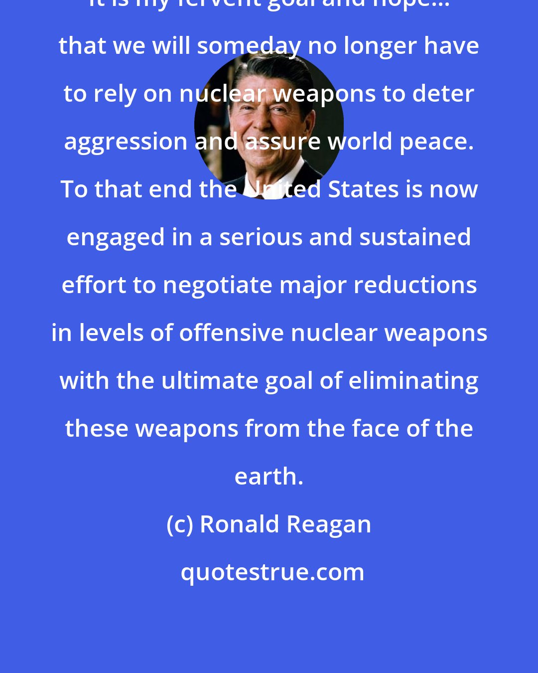 Ronald Reagan: It is my fervent goal and hope... that we will someday no longer have to rely on nuclear weapons to deter aggression and assure world peace. To that end the United States is now engaged in a serious and sustained effort to negotiate major reductions in levels of offensive nuclear weapons with the ultimate goal of eliminating these weapons from the face of the earth.