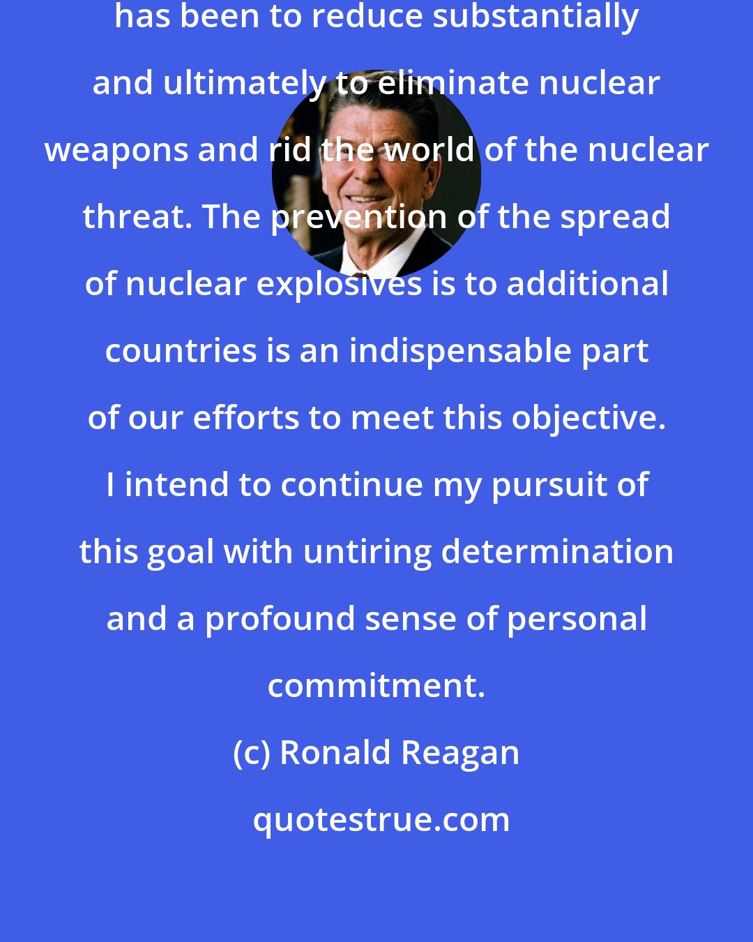 Ronald Reagan: My central arms control objective has been to reduce substantially and ultimately to eliminate nuclear weapons and rid the world of the nuclear threat. The prevention of the spread of nuclear explosives is to additional countries is an indispensable part of our efforts to meet this objective. I intend to continue my pursuit of this goal with untiring determination and a profound sense of personal commitment.