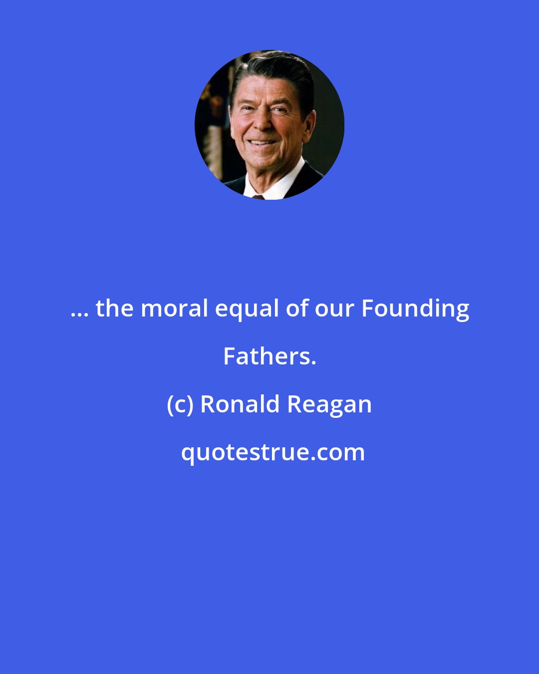 Ronald Reagan: ... the moral equal of our Founding Fathers.