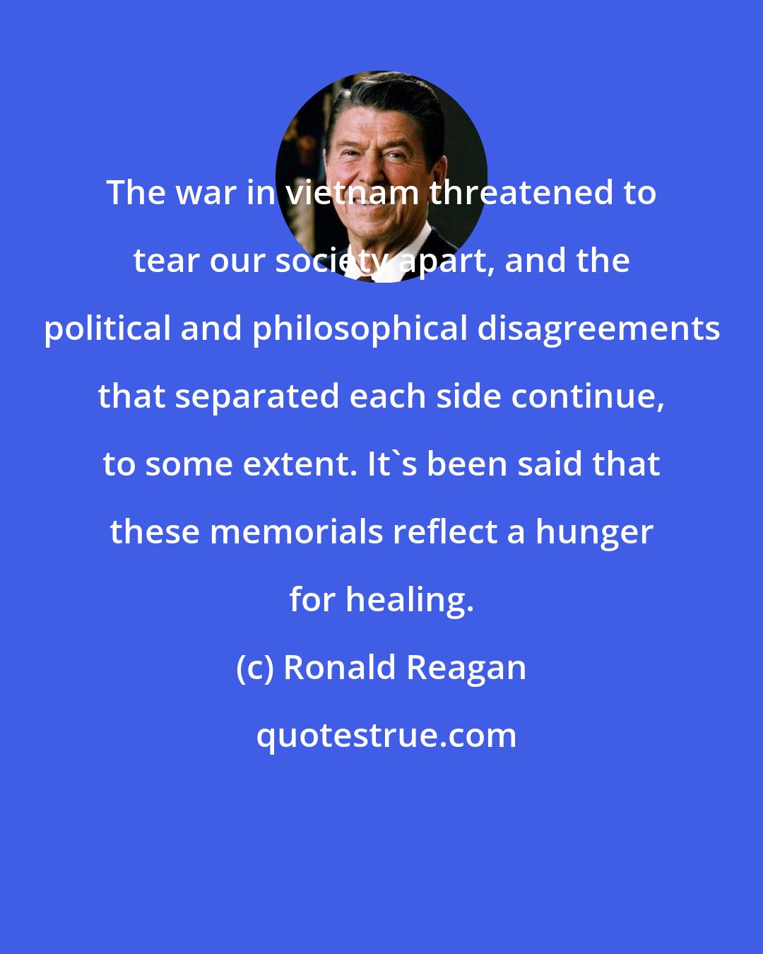 Ronald Reagan: The war in vietnam threatened to tear our society apart, and the political and philosophical disagreements that separated each side continue, to some extent. It's been said that these memorials reflect a hunger for healing.