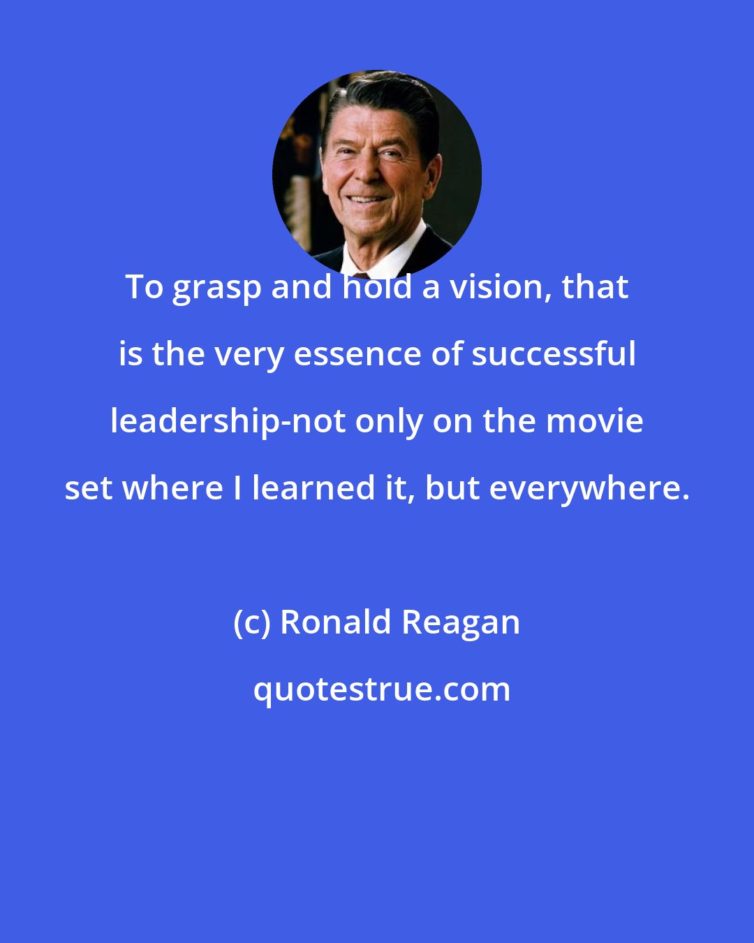 Ronald Reagan: To grasp and hold a vision, that is the very essence of successful leadership-not only on the movie set where I learned it, but everywhere.