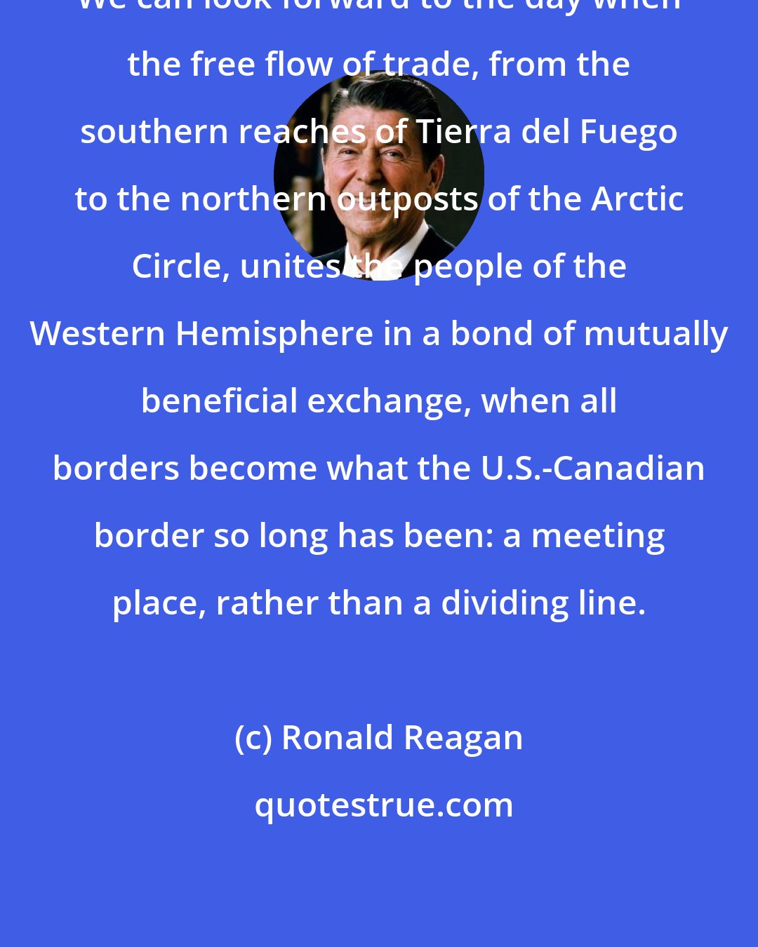 Ronald Reagan: We can look forward to the day when the free flow of trade, from the southern reaches of Tierra del Fuego to the northern outposts of the Arctic Circle, unites the people of the Western Hemisphere in a bond of mutually beneficial exchange, when all borders become what the U.S.-Canadian border so long has been: a meeting place, rather than a dividing line.