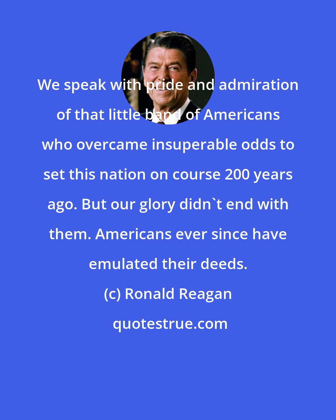 Ronald Reagan: We speak with pride and admiration of that little band of Americans who overcame insuperable odds to set this nation on course 200 years ago. But our glory didn't end with them. Americans ever since have emulated their deeds.