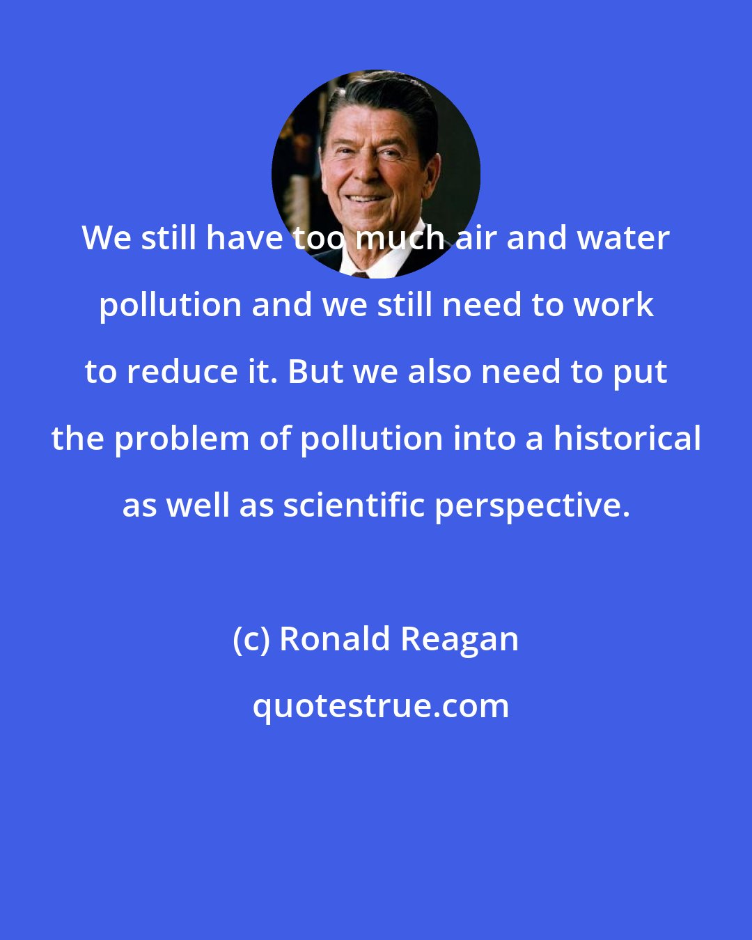 Ronald Reagan: We still have too much air and water pollution and we still need to work to reduce it. But we also need to put the problem of pollution into a historical as well as scientific perspective.