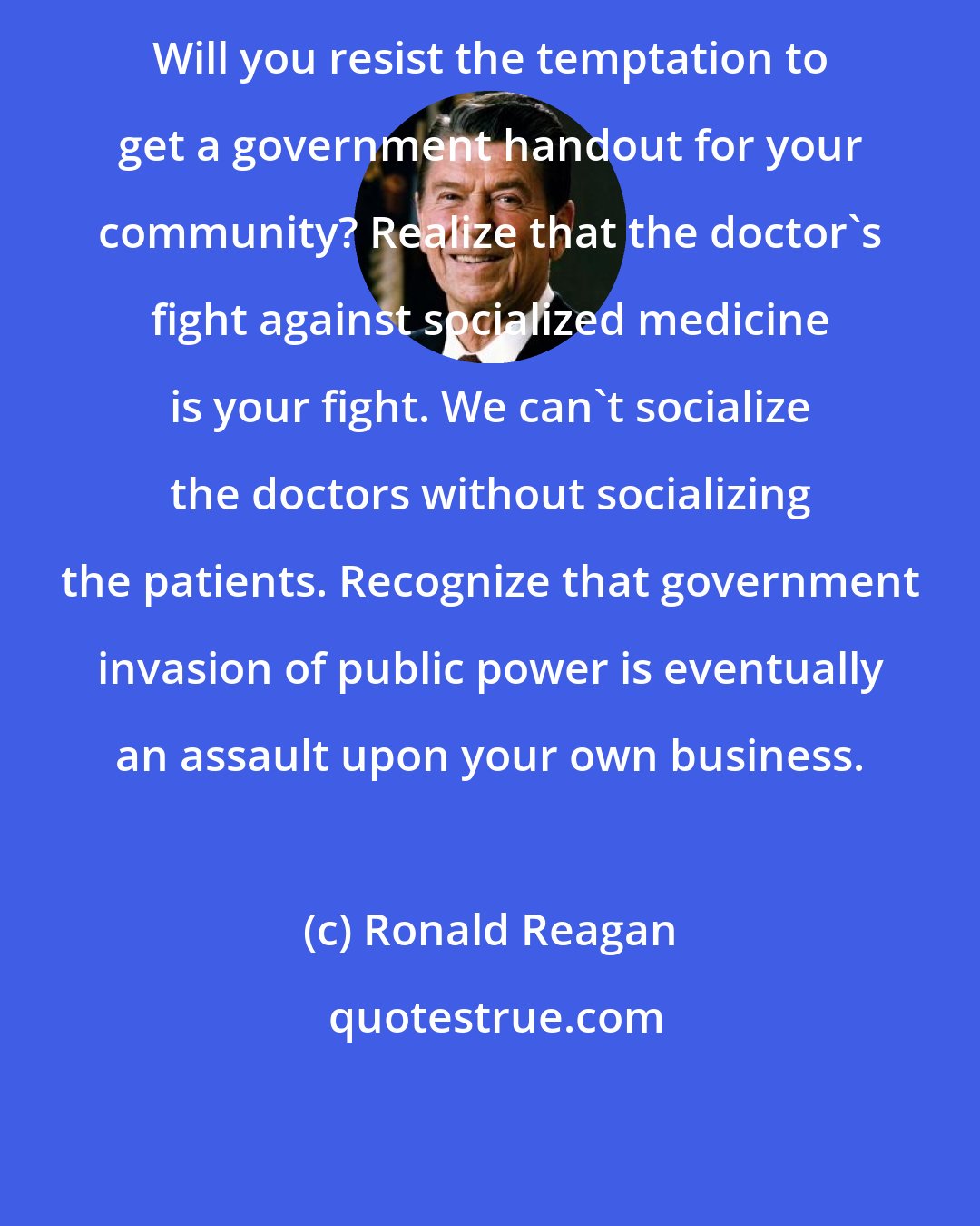 Ronald Reagan: Will you resist the temptation to get a government handout for your community? Realize that the doctor's fight against socialized medicine is your fight. We can't socialize the doctors without socializing the patients. Recognize that government invasion of public power is eventually an assault upon your own business.