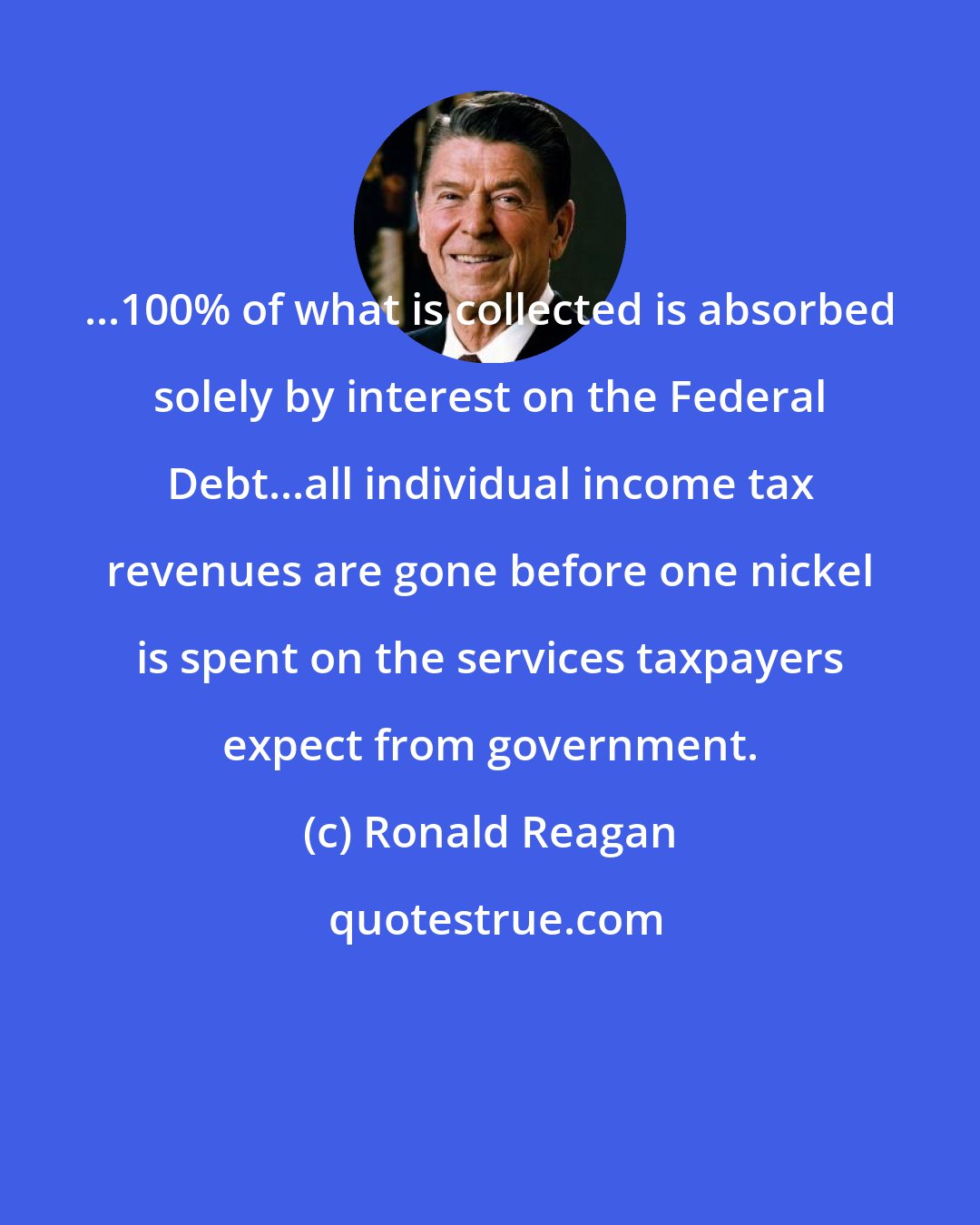 Ronald Reagan: ...100% of what is collected is absorbed solely by interest on the Federal Debt...all individual income tax revenues are gone before one nickel is spent on the services taxpayers expect from government.