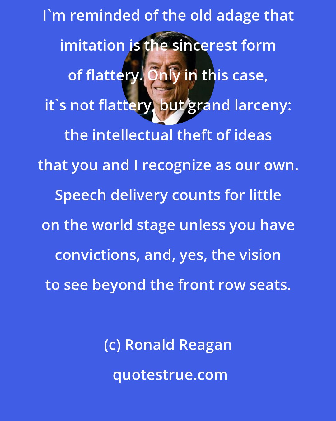 Ronald Reagan: After watching the State of the Union address the other night [1994], I'm reminded of the old adage that imitation is the sincerest form of flattery. Only in this case, it's not flattery, but grand larceny: the intellectual theft of ideas that you and I recognize as our own. Speech delivery counts for little on the world stage unless you have convictions, and, yes, the vision to see beyond the front row seats.