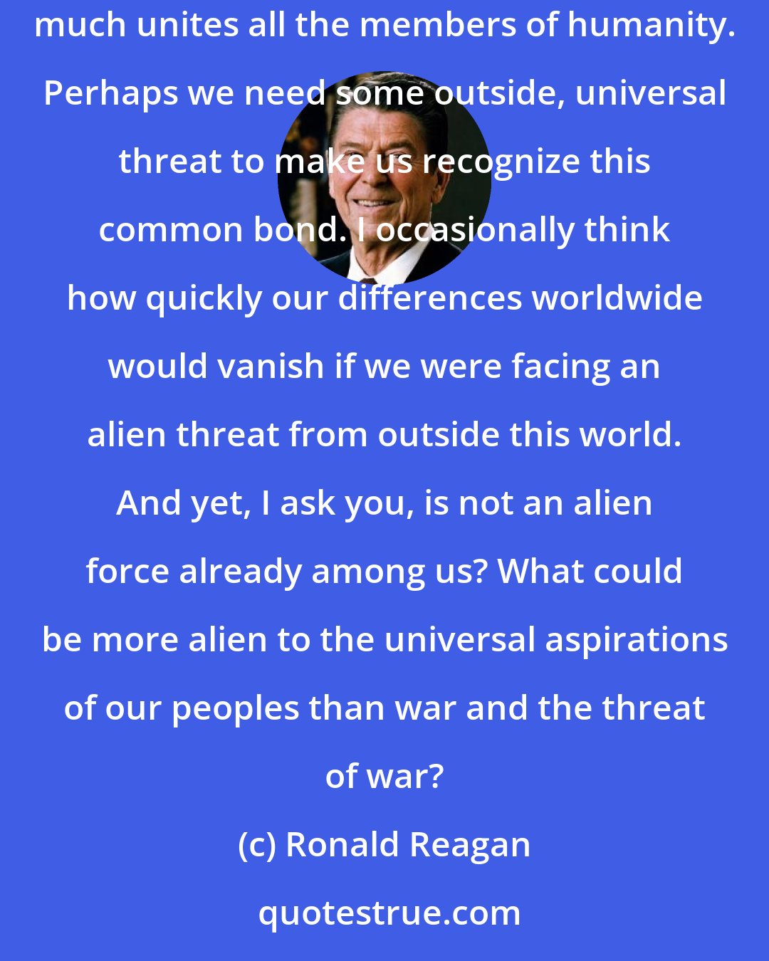 Ronald Reagan: Cannot swords be turned to plowshares? Can we and all nations not live in peace? In our obsession with antagonisms of the moment, we often forget how much unites all the members of humanity. Perhaps we need some outside, universal threat to make us recognize this common bond. I occasionally think how quickly our differences worldwide would vanish if we were facing an alien threat from outside this world. And yet, I ask you, is not an alien force already among us? What could be more alien to the universal aspirations of our peoples than war and the threat of war?