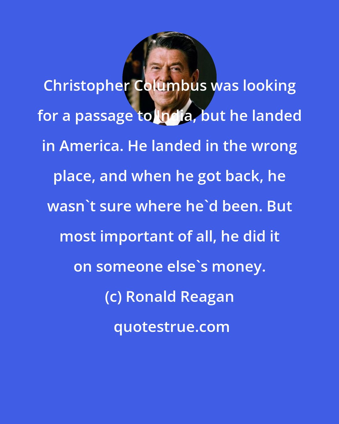 Ronald Reagan: Christopher Columbus was looking for a passage to India, but he landed in America. He landed in the wrong place, and when he got back, he wasn't sure where he'd been. But most important of all, he did it on someone else's money.