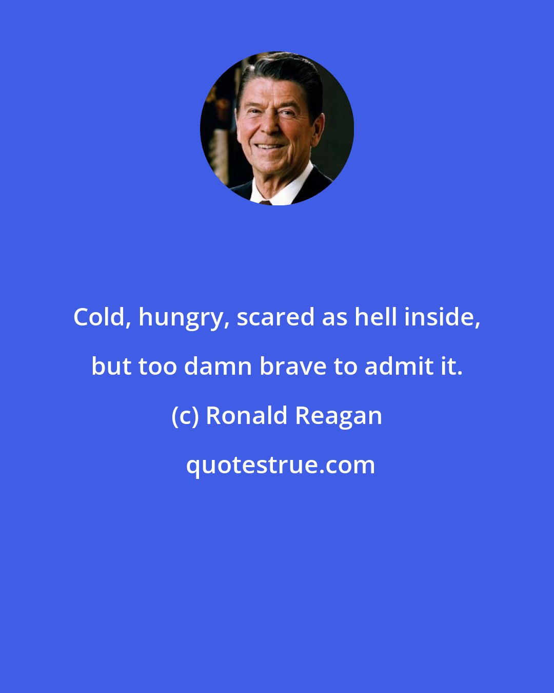 Ronald Reagan: Cold, hungry, scared as hell inside, but too damn brave to admit it.