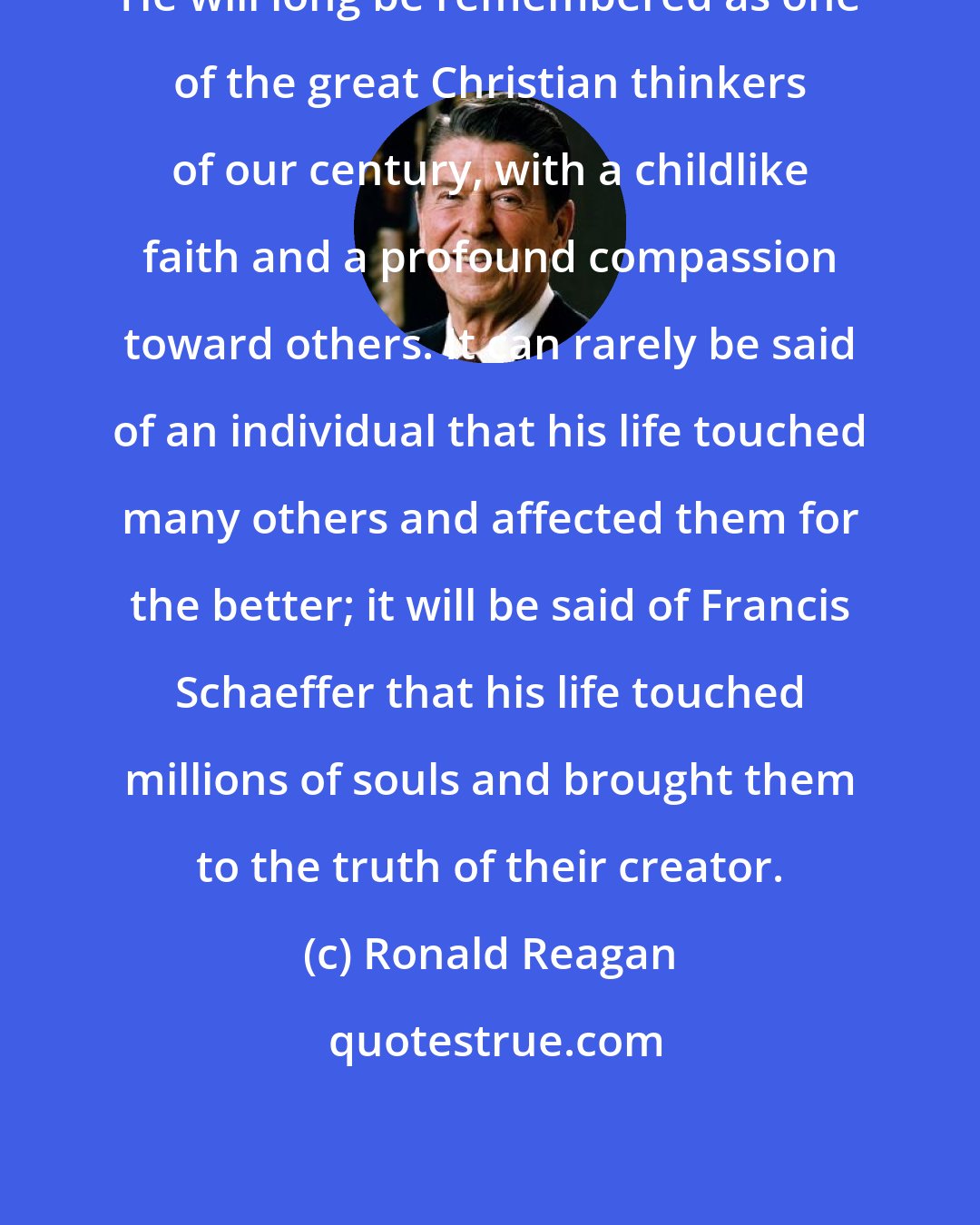 Ronald Reagan: He will long be remembered as one of the great Christian thinkers of our century, with a childlike faith and a profound compassion toward others. It can rarely be said of an individual that his life touched many others and affected them for the better; it will be said of Francis Schaeffer that his life touched millions of souls and brought them to the truth of their creator.