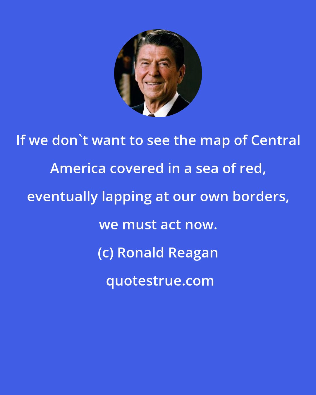 Ronald Reagan: If we don't want to see the map of Central America covered in a sea of red, eventually lapping at our own borders, we must act now.