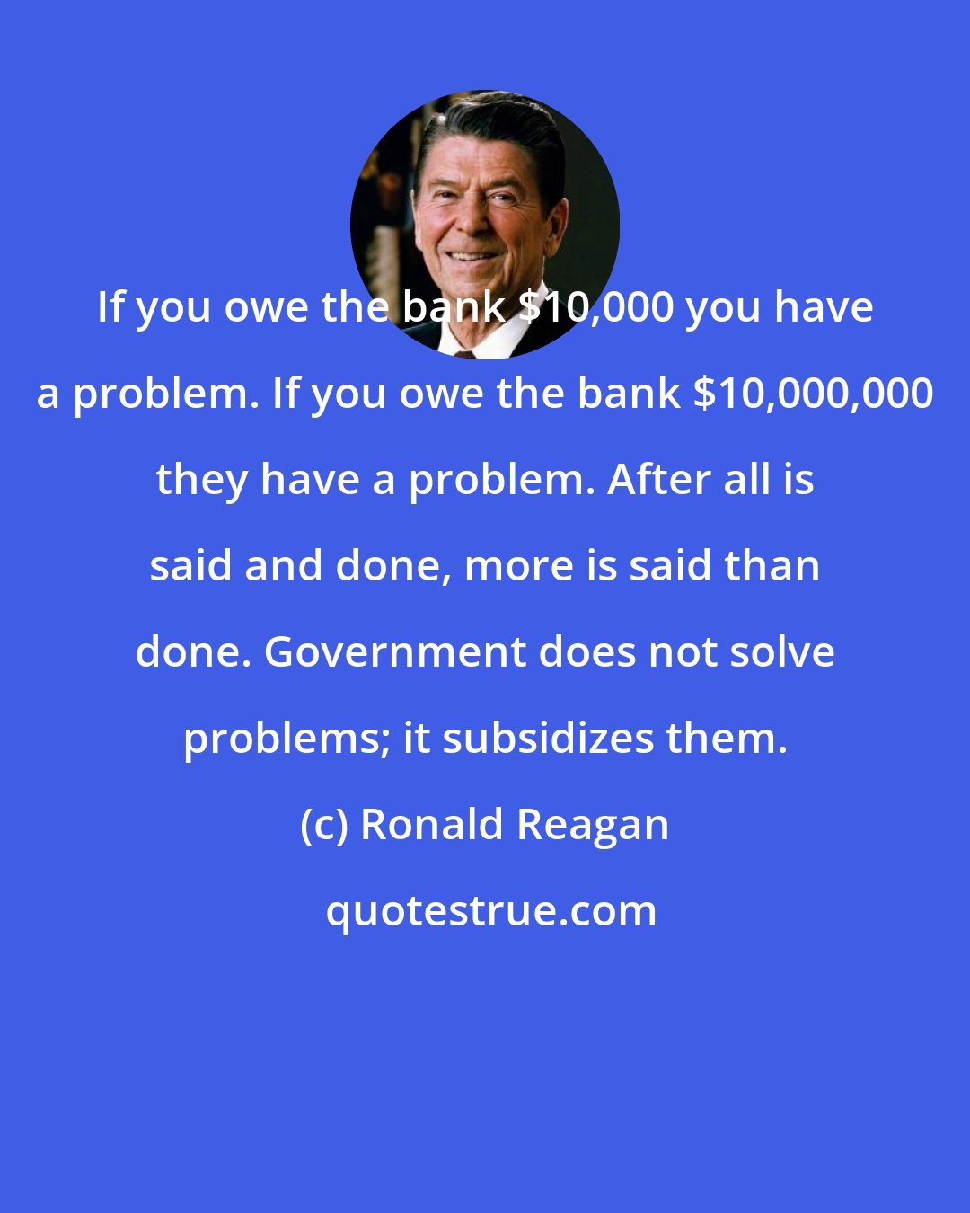 Ronald Reagan: If you owe the bank $10,000 you have a problem. If you owe the bank $10,000,000 they have a problem. After all is said and done, more is said than done. Government does not solve problems; it subsidizes them.