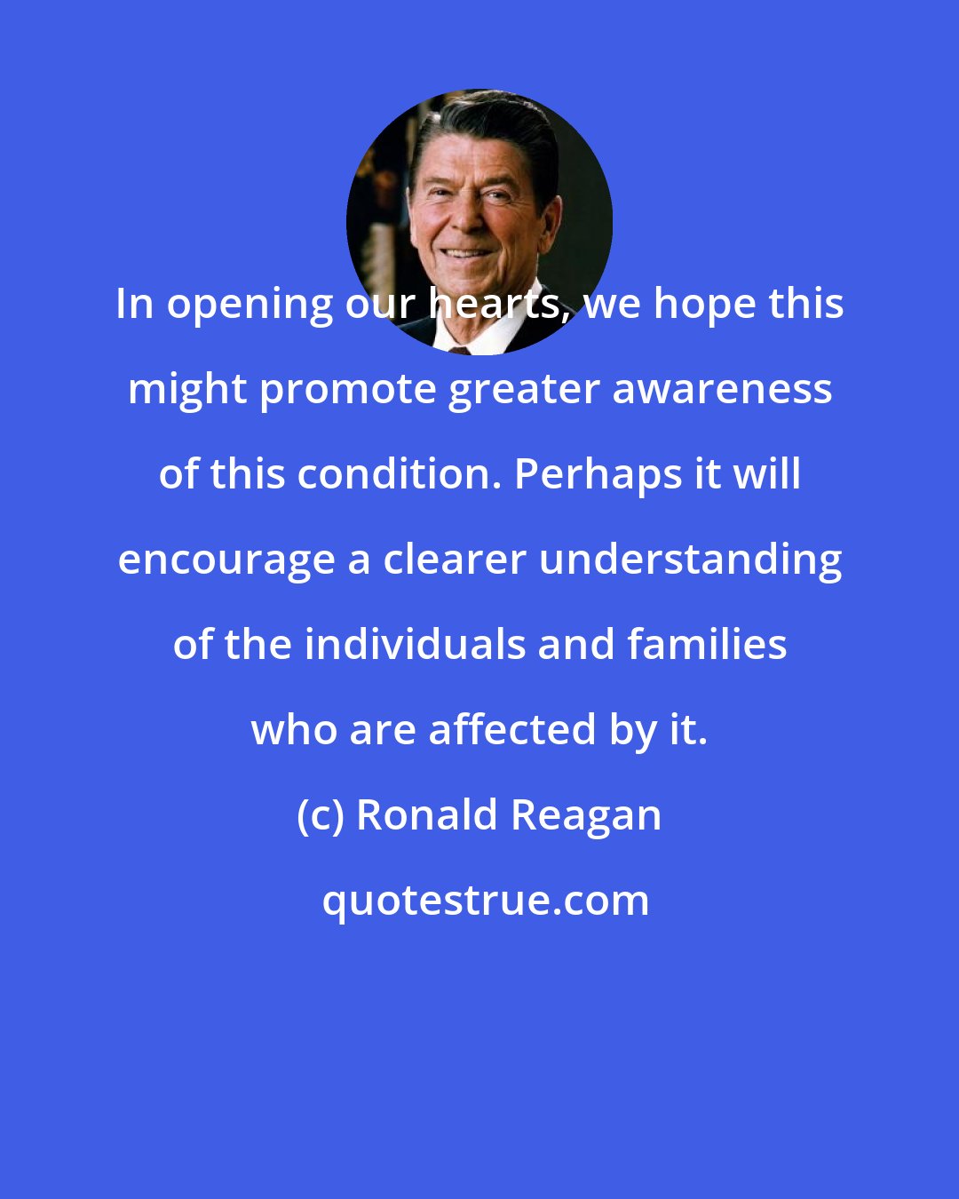 Ronald Reagan: In opening our hearts, we hope this might promote greater awareness of this condition. Perhaps it will encourage a clearer understanding of the individuals and families who are affected by it.