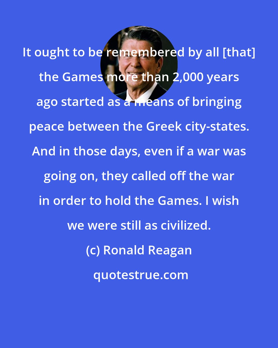 Ronald Reagan: It ought to be remembered by all [that] the Games more than 2,000 years ago started as a means of bringing peace between the Greek city-states. And in those days, even if a war was going on, they called off the war in order to hold the Games. I wish we were still as civilized.