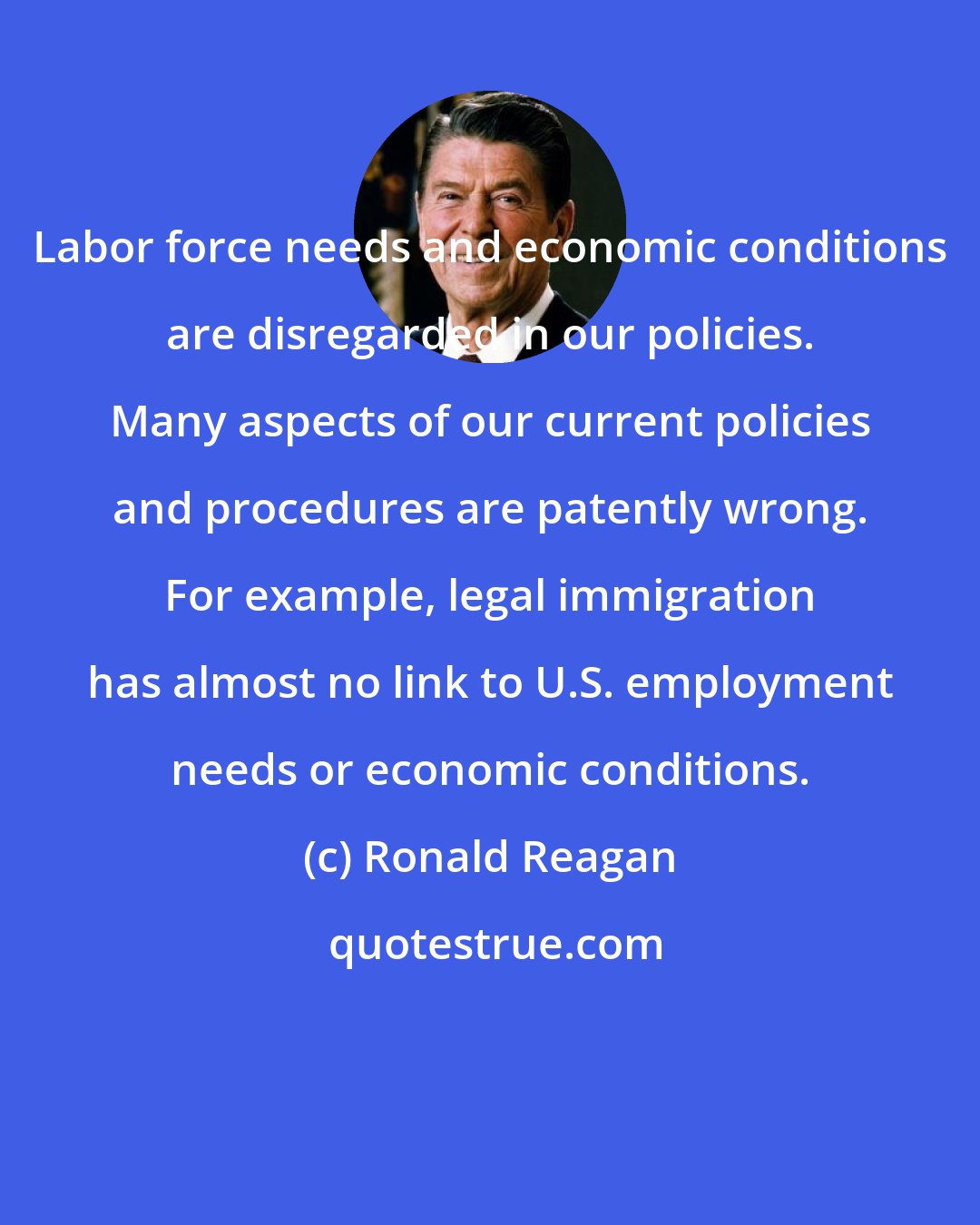 Ronald Reagan: Labor force needs and economic conditions are disregarded in our policies. Many aspects of our current policies and procedures are patently wrong. For example, legal immigration has almost no link to U.S. employment needs or economic conditions.