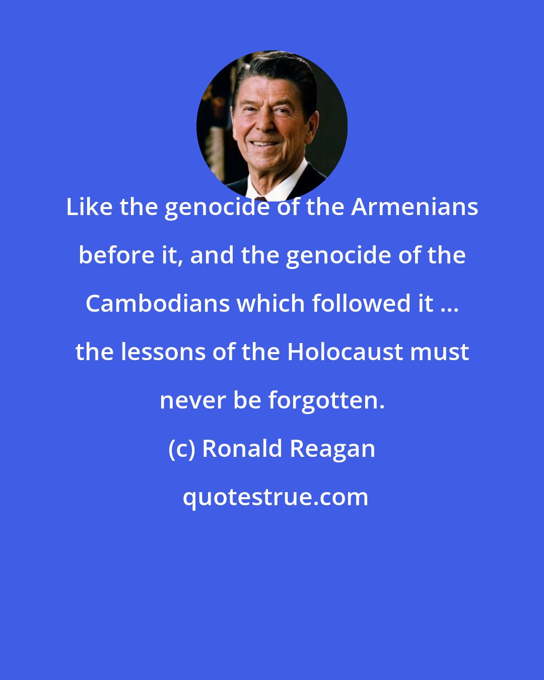 Ronald Reagan: Like the genocide of the Armenians before it, and the genocide of the Cambodians which followed it ... the lessons of the Holocaust must never be forgotten.