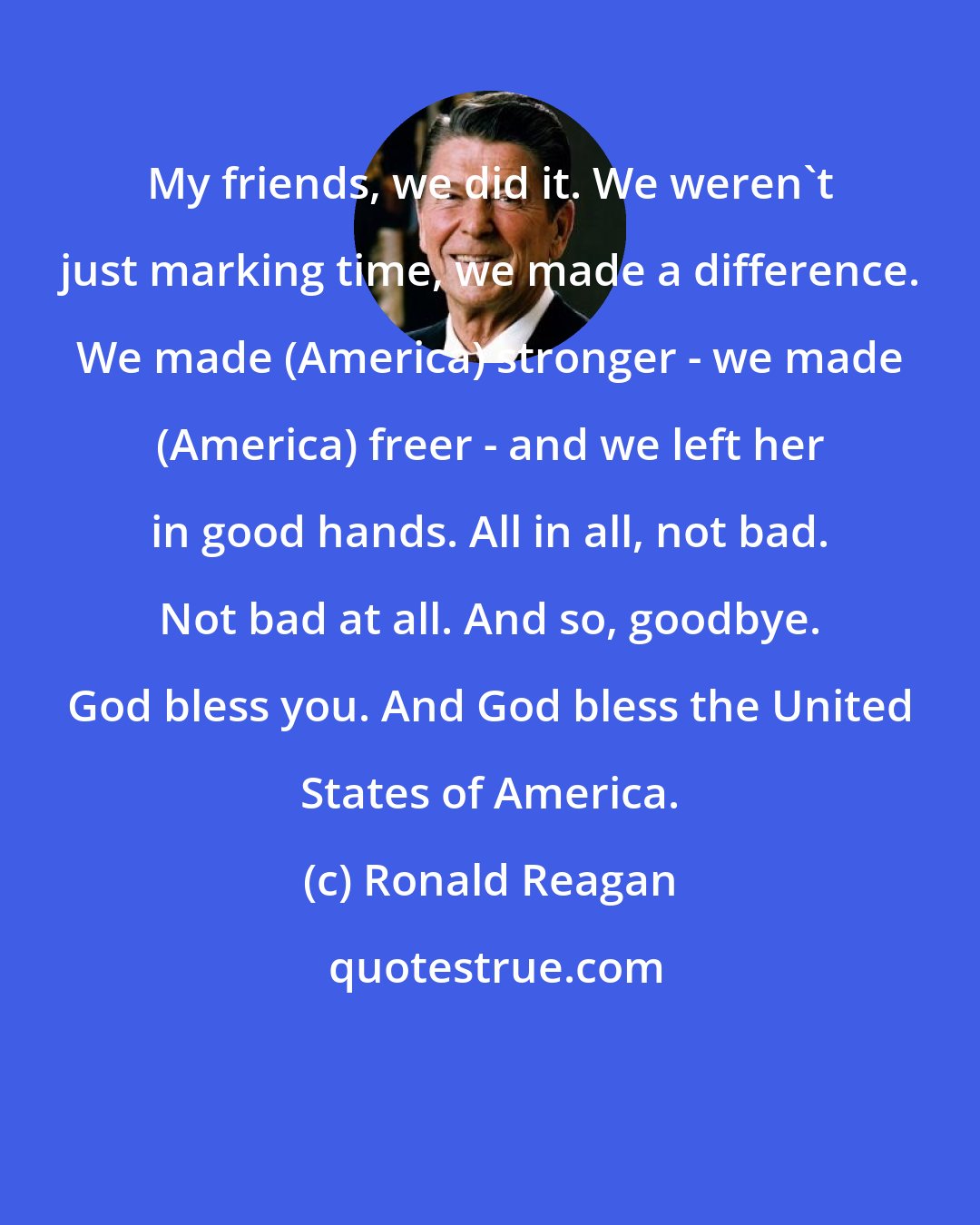 Ronald Reagan: My friends, we did it. We weren't just marking time, we made a difference. We made (America) stronger - we made (America) freer - and we left her in good hands. All in all, not bad. Not bad at all. And so, goodbye. God bless you. And God bless the United States of America.