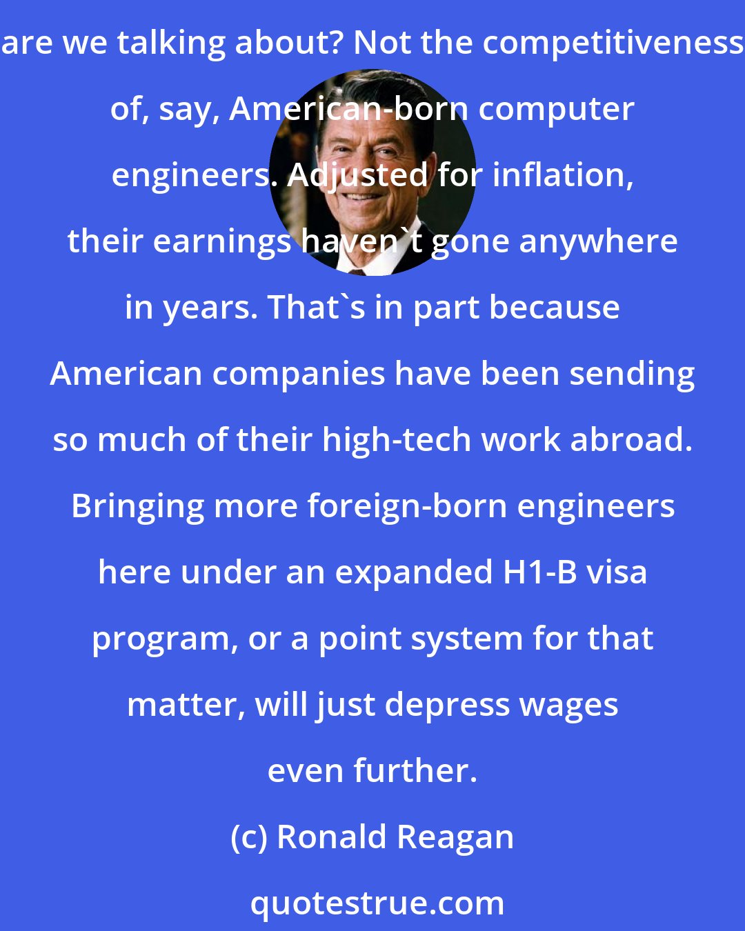 Ronald Reagan: Supporters of this fundamental change in immigration policy say we need to import more well-educated talent if we're to stay competitive. But exactly whose competitiveness are we talking about? Not the competitiveness of, say, American-born computer engineers. Adjusted for inflation, their earnings haven't gone anywhere in years. That's in part because American companies have been sending so much of their high-tech work abroad. Bringing more foreign-born engineers here under an expanded H1-B visa program, or a point system for that matter, will just depress wages even further.