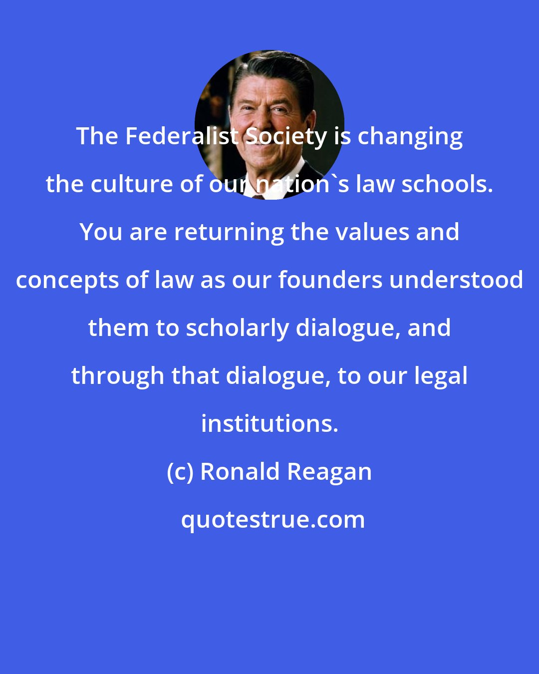 Ronald Reagan: The Federalist Society is changing the culture of our nation's law schools. You are returning the values and concepts of law as our founders understood them to scholarly dialogue, and through that dialogue, to our legal institutions.