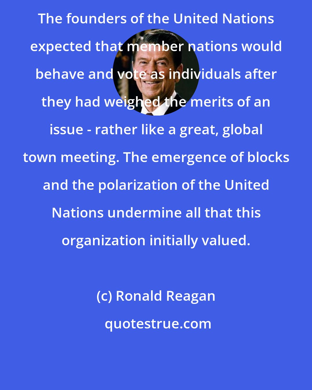 Ronald Reagan: The founders of the United Nations expected that member nations would behave and vote as individuals after they had weighed the merits of an issue - rather like a great, global town meeting. The emergence of blocks and the polarization of the United Nations undermine all that this organization initially valued.