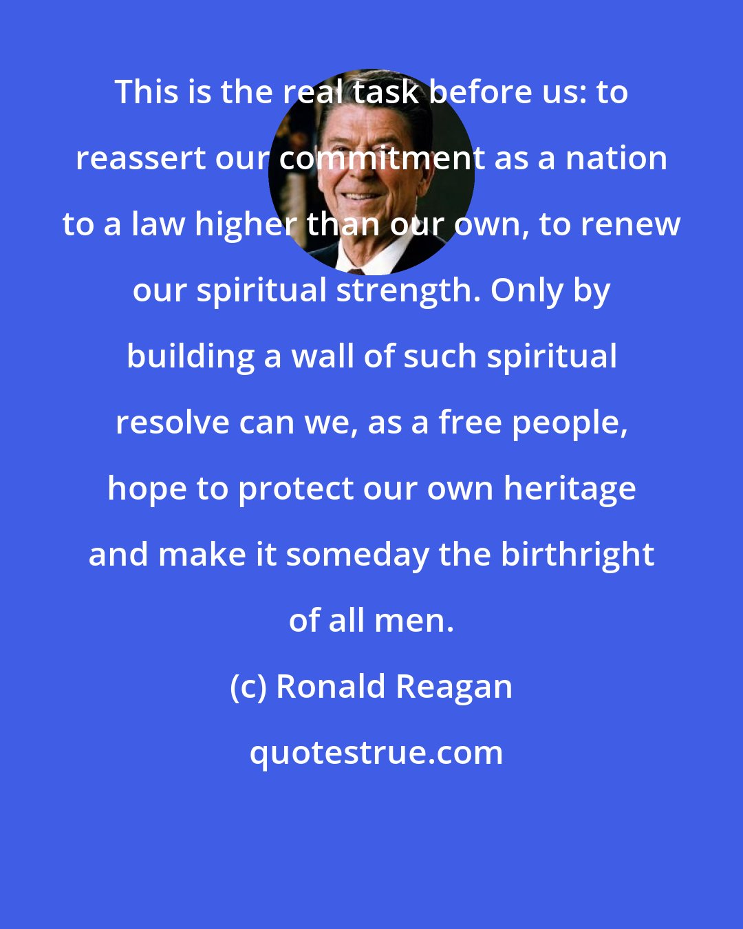 Ronald Reagan: This is the real task before us: to reassert our commitment as a nation to a law higher than our own, to renew our spiritual strength. Only by building a wall of such spiritual resolve can we, as a free people, hope to protect our own heritage and make it someday the birthright of all men.