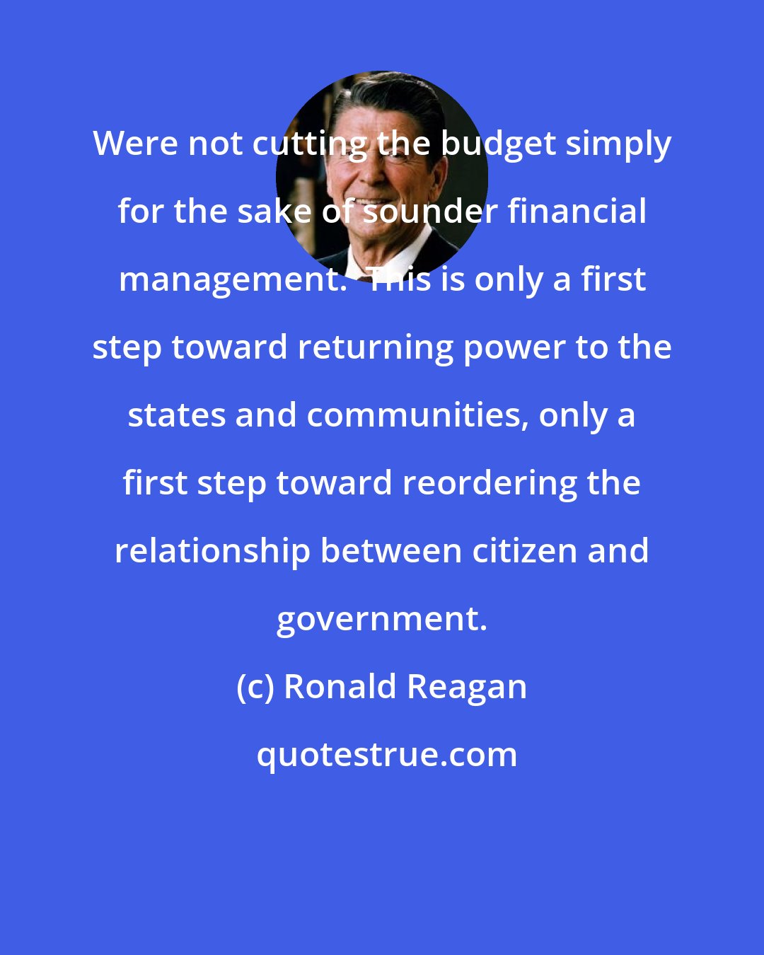 Ronald Reagan: Were not cutting the budget simply for the sake of sounder financial management.  This is only a first step toward returning power to the states and communities, only a first step toward reordering the relationship between citizen and government.