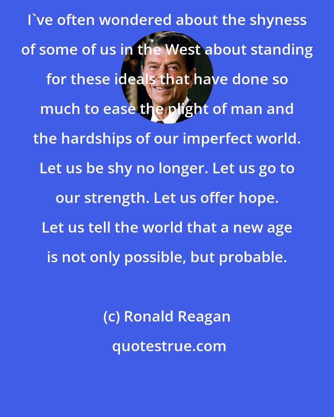 Ronald Reagan: I've often wondered about the shyness of some of us in the West about standing for these ideals that have done so much to ease the plight of man and the hardships of our imperfect world. Let us be shy no longer. Let us go to our strength. Let us offer hope. Let us tell the world that a new age is not only possible, but probable.