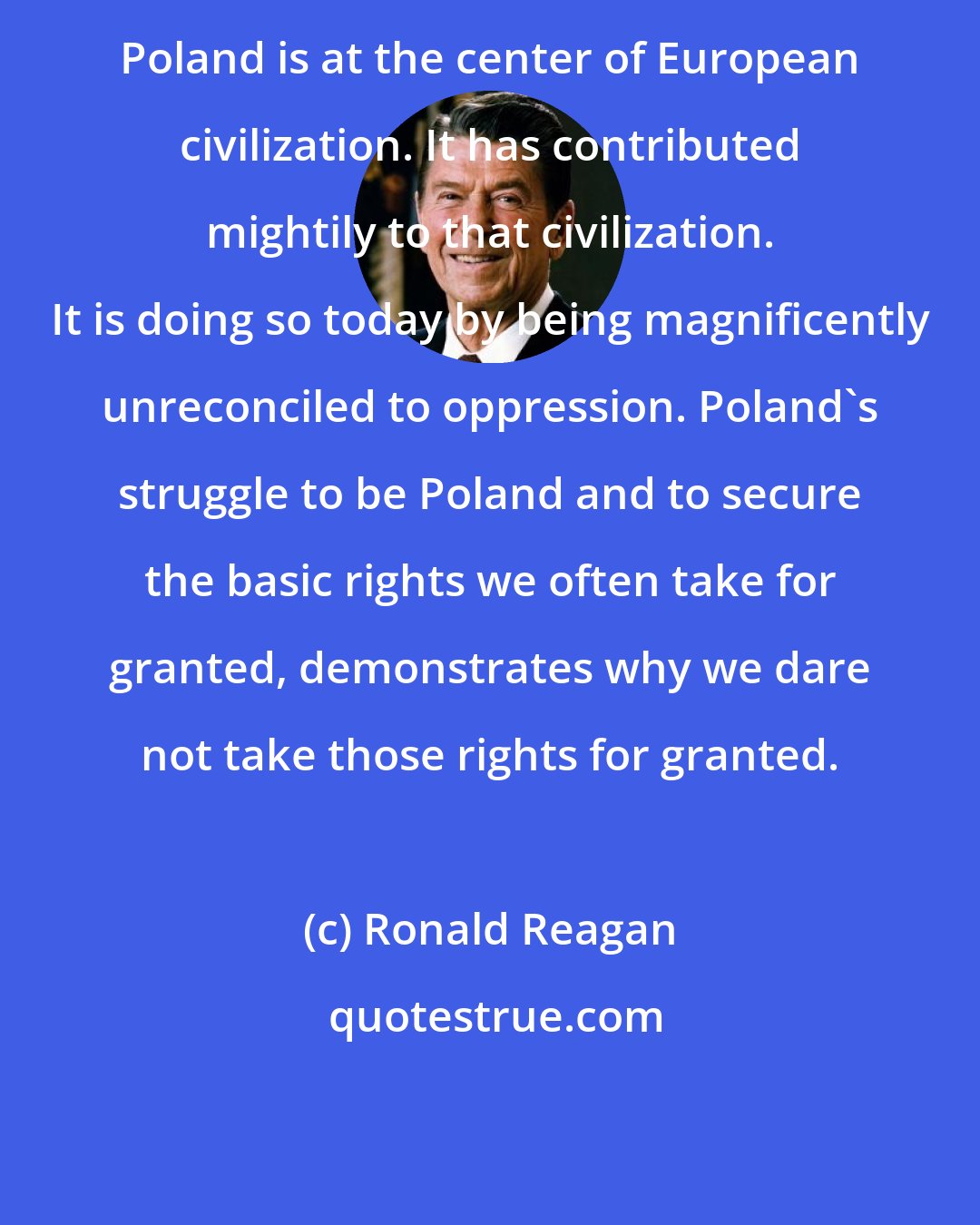 Ronald Reagan: Poland is at the center of European civilization. It has contributed mightily to that civilization. It is doing so today by being magnificently unreconciled to oppression. Poland's struggle to be Poland and to secure the basic rights we often take for granted, demonstrates why we dare not take those rights for granted.