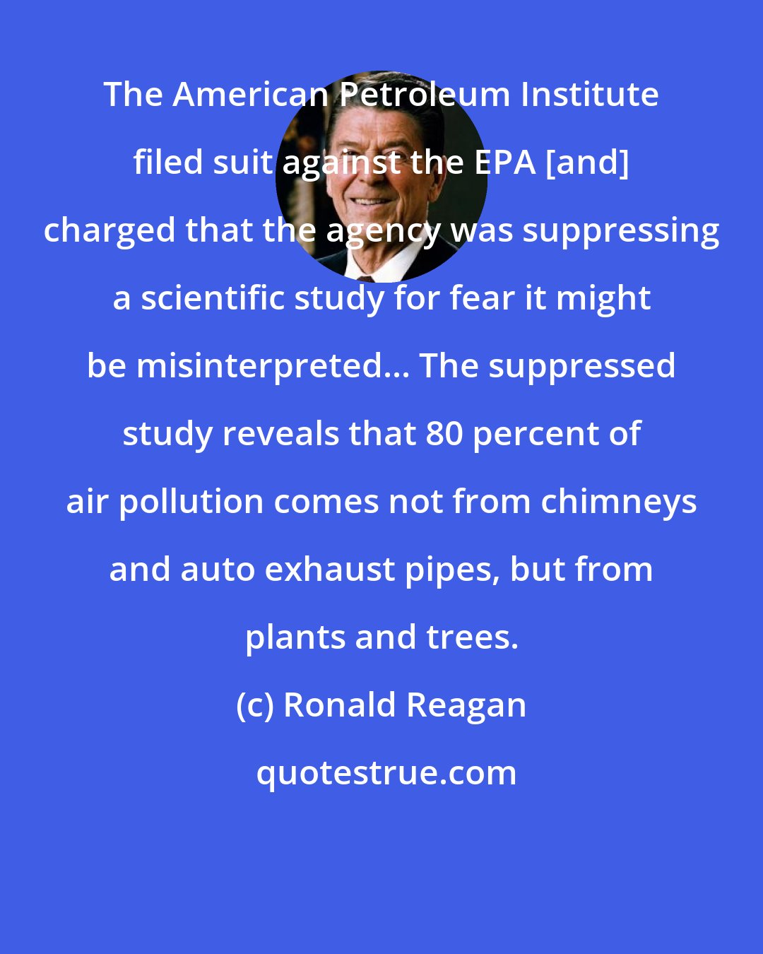 Ronald Reagan: The American Petroleum Institute filed suit against the EPA [and] charged that the agency was suppressing a scientific study for fear it might be misinterpreted... The suppressed study reveals that 80 percent of air pollution comes not from chimneys and auto exhaust pipes, but from plants and trees.