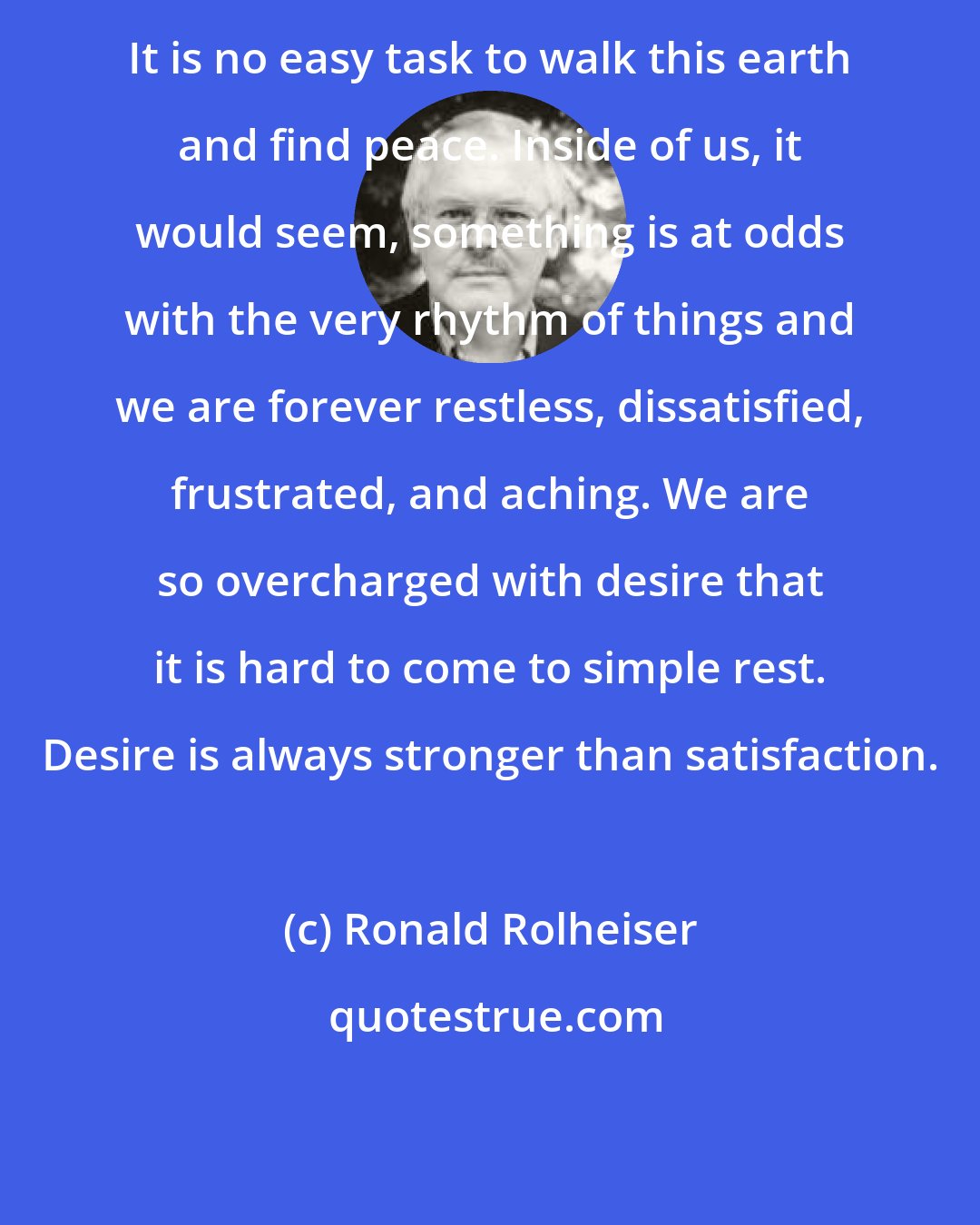 Ronald Rolheiser: It is no easy task to walk this earth and find peace. Inside of us, it would seem, something is at odds with the very rhythm of things and we are forever restless, dissatisfied, frustrated, and aching. We are so overcharged with desire that it is hard to come to simple rest. Desire is always stronger than satisfaction.