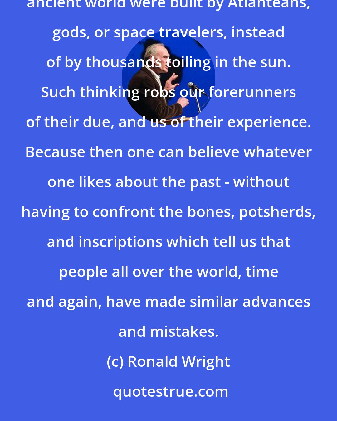 Ronald Wright: Even today, some opt for the comforts of mystification, preferring to believe that the wonders of the ancient world were built by Atlanteans, gods, or space travelers, instead of by thousands toiling in the sun. Such thinking robs our forerunners of their due, and us of their experience. Because then one can believe whatever one likes about the past - without having to confront the bones, potsherds, and inscriptions which tell us that people all over the world, time and again, have made similar advances and mistakes.