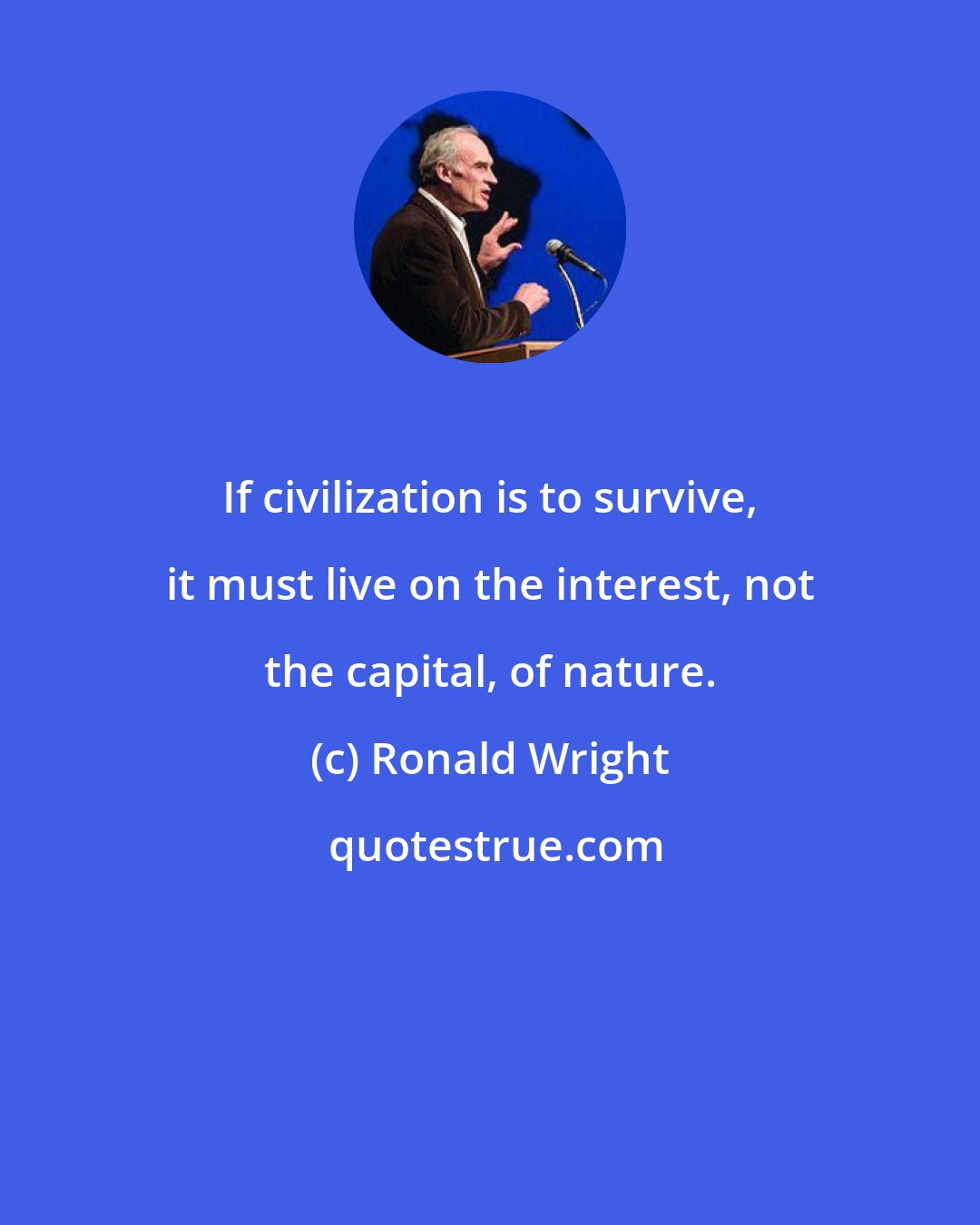 Ronald Wright: If civilization is to survive, it must live on the interest, not the capital, of nature.