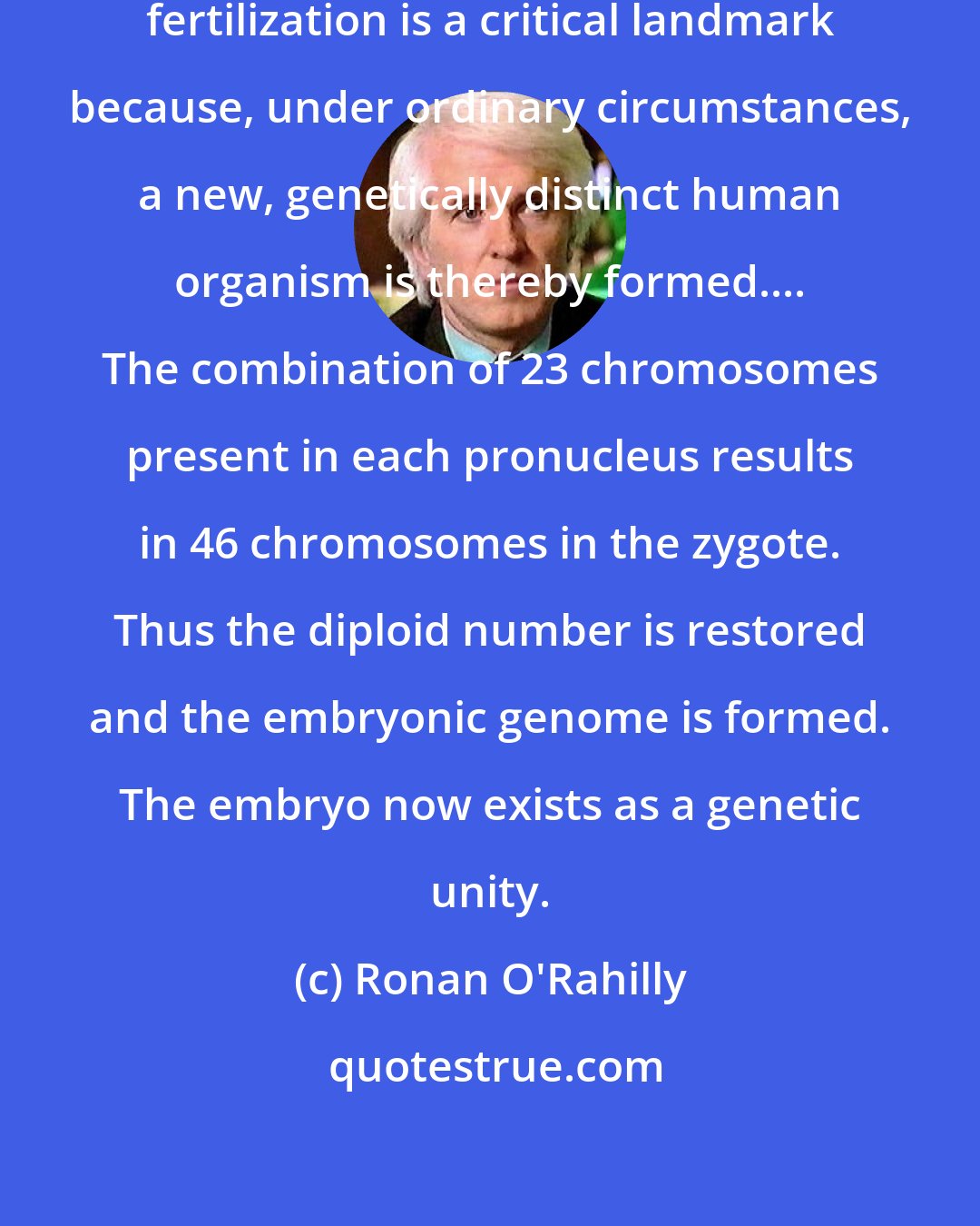 Ronan O'Rahilly: Although life is a continuous process, fertilization is a critical landmark because, under ordinary circumstances, a new, genetically distinct human organism is thereby formed.... The combination of 23 chromosomes present in each pronucleus results in 46 chromosomes in the zygote. Thus the diploid number is restored and the embryonic genome is formed. The embryo now exists as a genetic unity.