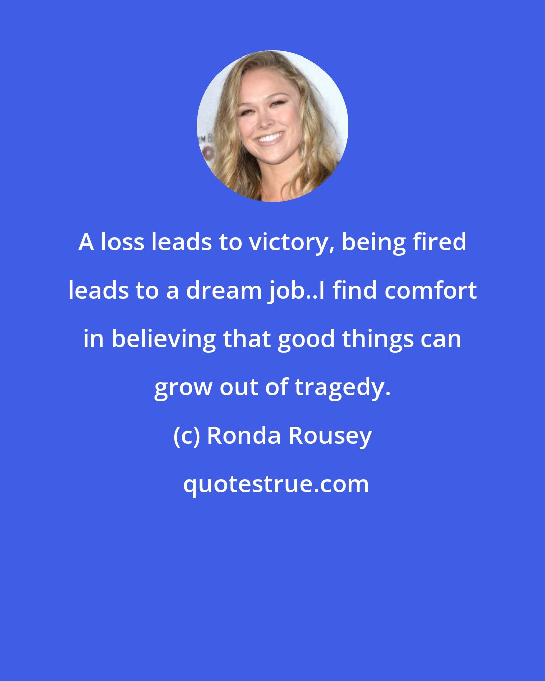 Ronda Rousey: A loss leads to victory, being fired leads to a dream job..I find comfort in believing that good things can grow out of tragedy.