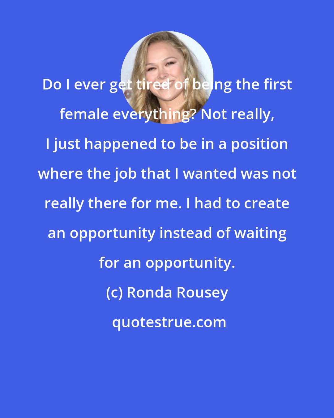 Ronda Rousey: Do I ever get tired of being the first female everything? Not really, I just happened to be in a position where the job that I wanted was not really there for me. I had to create an opportunity instead of waiting for an opportunity.