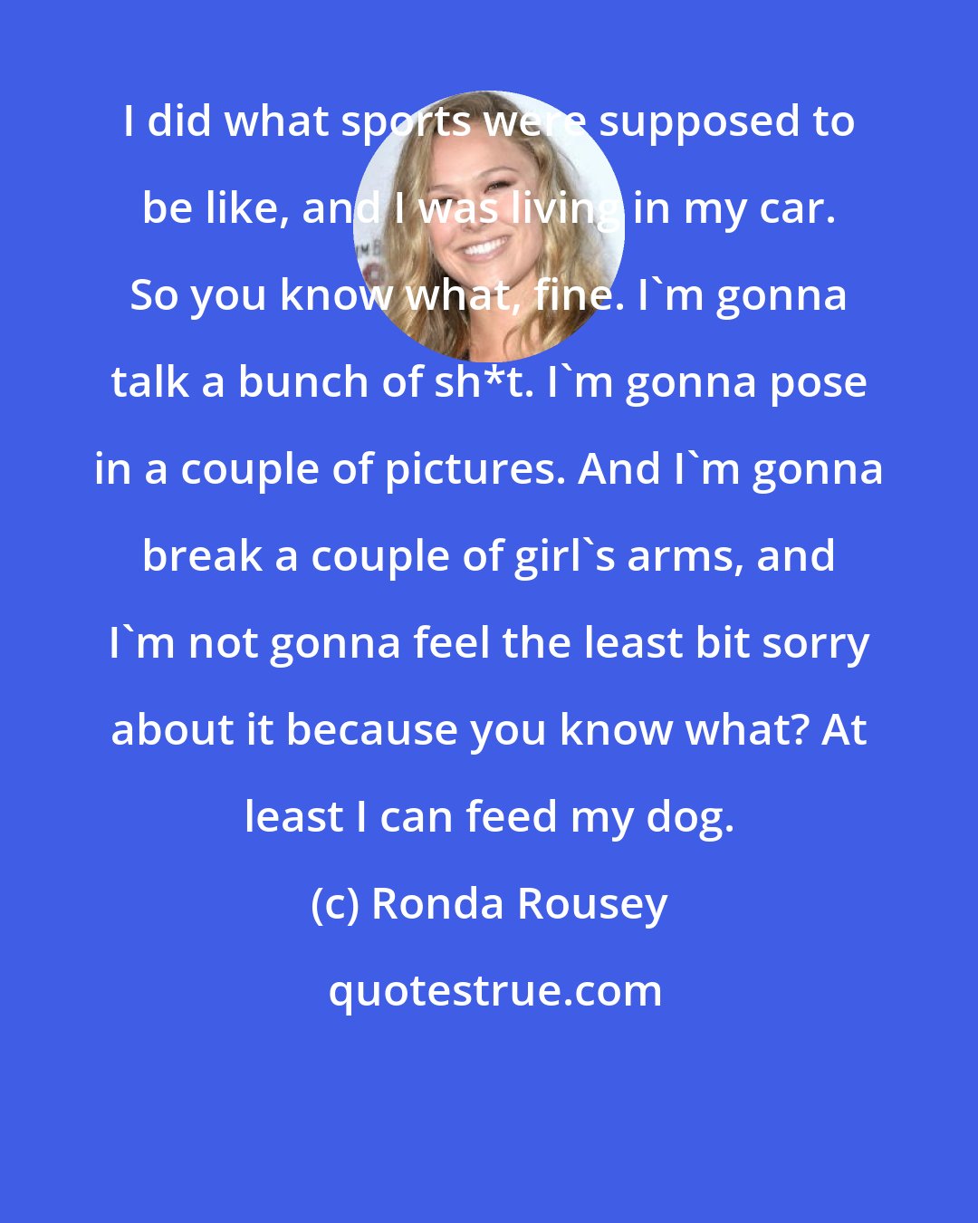 Ronda Rousey: I did what sports were supposed to be like, and I was living in my car. So you know what, fine. I'm gonna talk a bunch of sh*t. I'm gonna pose in a couple of pictures. And I'm gonna break a couple of girl's arms, and I'm not gonna feel the least bit sorry about it because you know what? At least I can feed my dog.