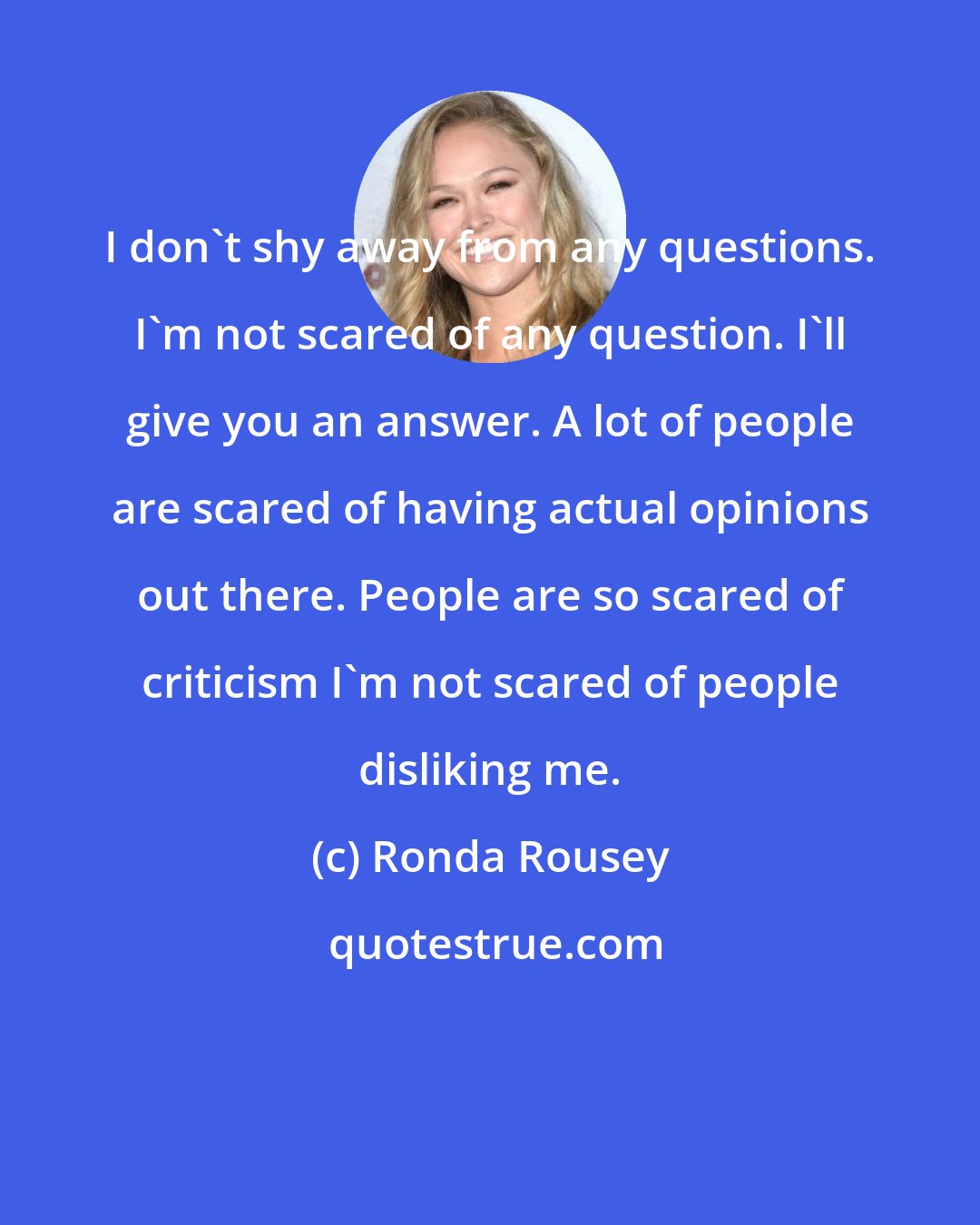 Ronda Rousey: I don't shy away from any questions. I'm not scared of any question. I'll give you an answer. A lot of people are scared of having actual opinions out there. People are so scared of criticism I'm not scared of people disliking me.