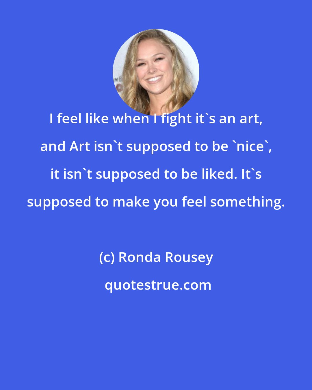 Ronda Rousey: I feel like when I fight it's an art, and Art isn't supposed to be 'nice', it isn't supposed to be liked. It's supposed to make you feel something.