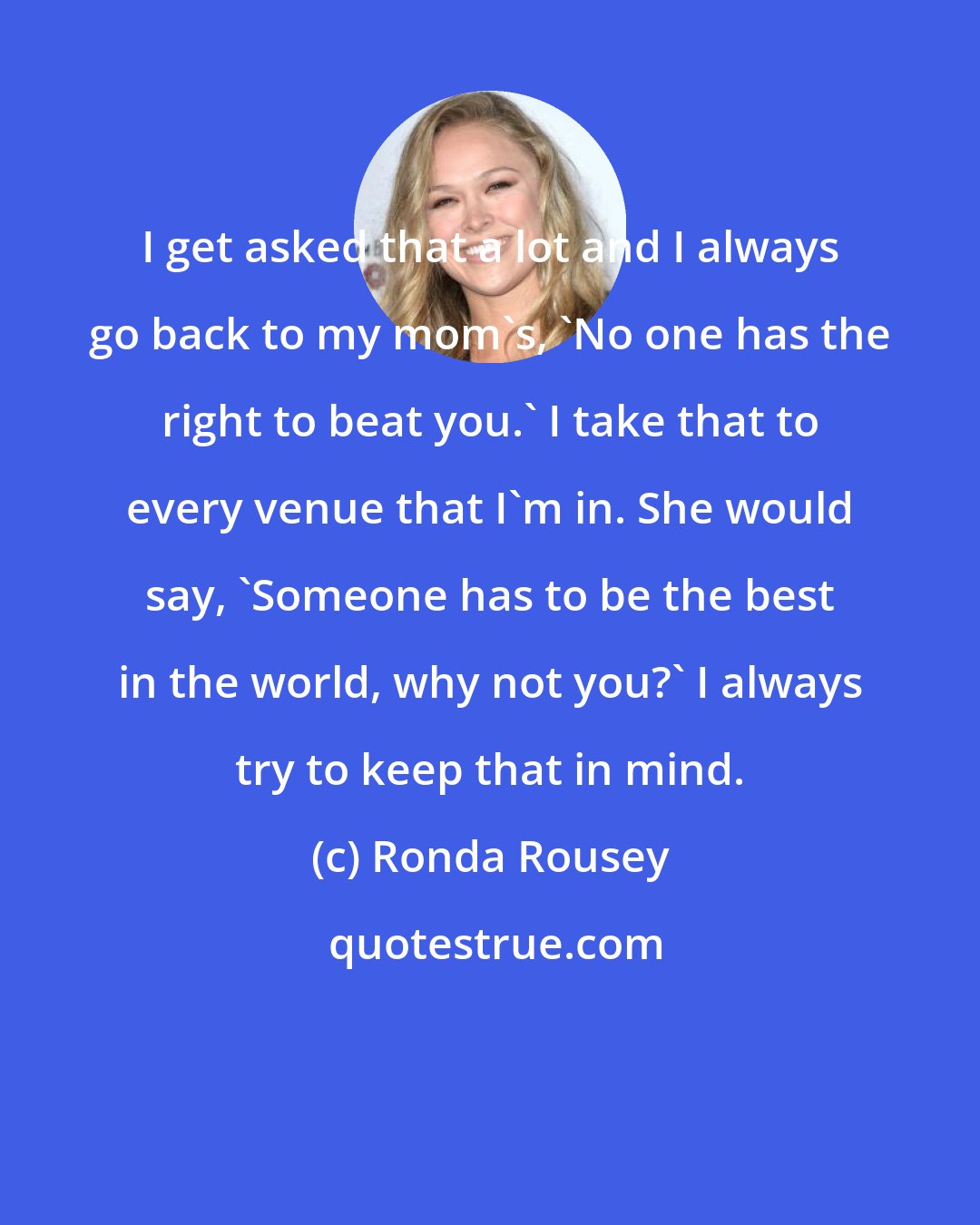 Ronda Rousey: I get asked that a lot and I always go back to my mom's, 'No one has the right to beat you.' I take that to every venue that I'm in. She would say, 'Someone has to be the best in the world, why not you?' I always try to keep that in mind.