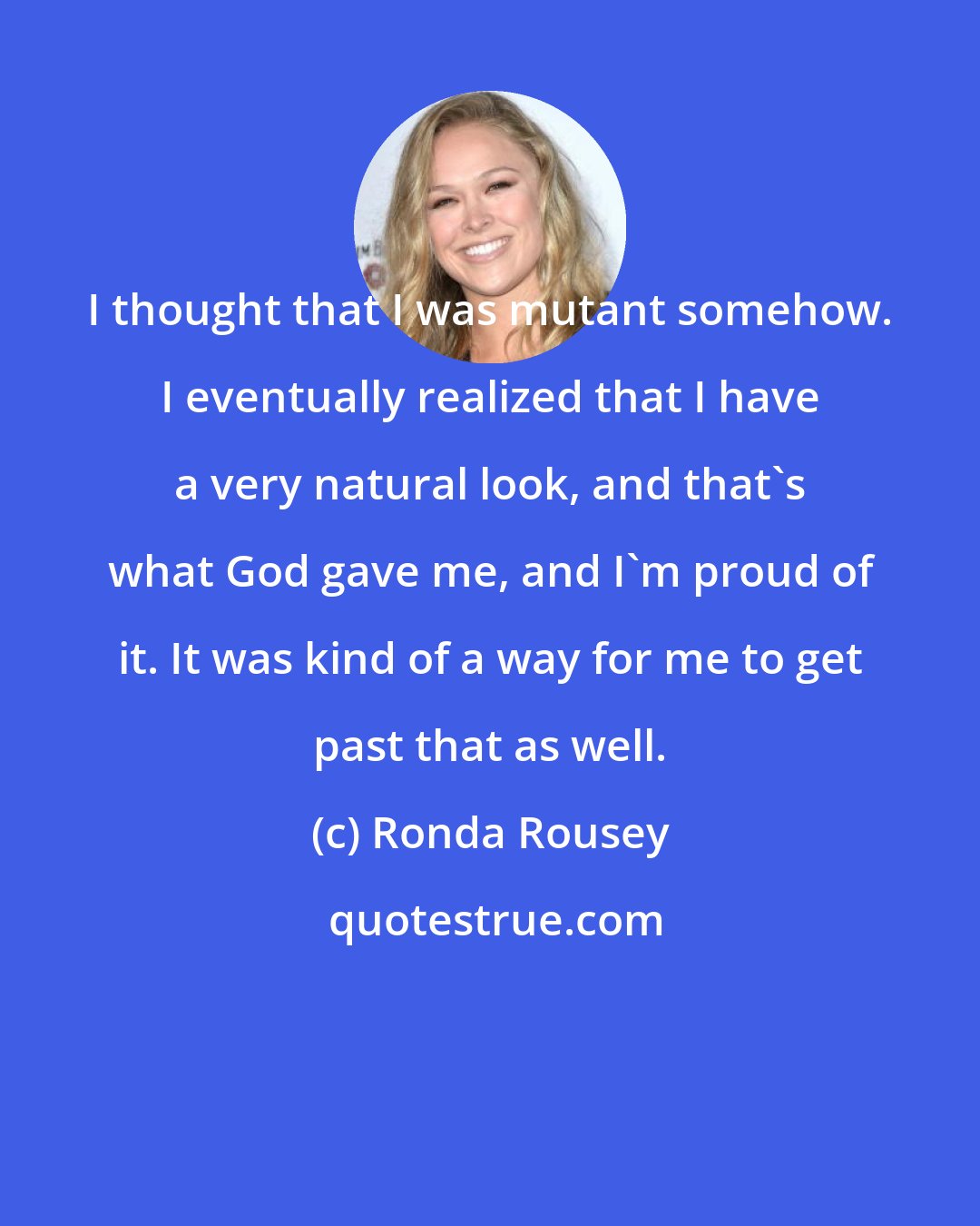 Ronda Rousey: I thought that I was mutant somehow. I eventually realized that I have a very natural look, and that's what God gave me, and I'm proud of it. It was kind of a way for me to get past that as well.