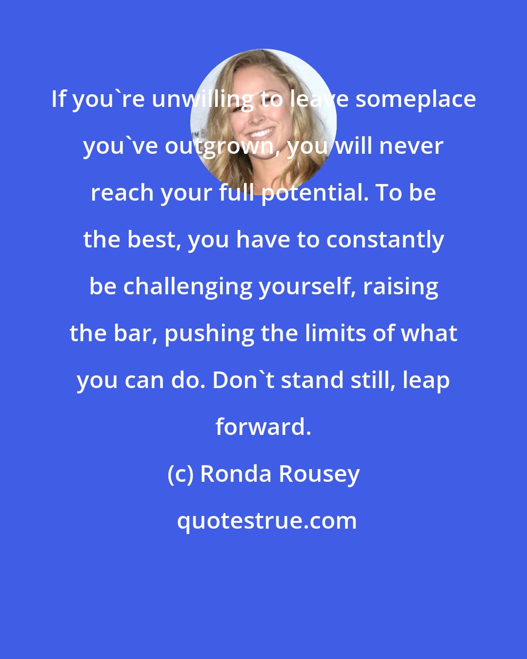 Ronda Rousey: If you're unwilling to leave someplace you've outgrown, you will never reach your full potential. To be the best, you have to constantly be challenging yourself, raising the bar, pushing the limits of what you can do. Don't stand still, leap forward.