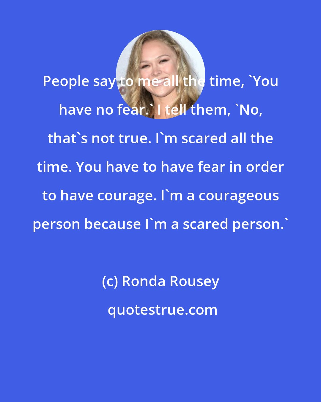 Ronda Rousey: People say to me all the time, 'You have no fear.' I tell them, 'No, that's not true. I'm scared all the time. You have to have fear in order to have courage. I'm a courageous person because I'm a scared person.'