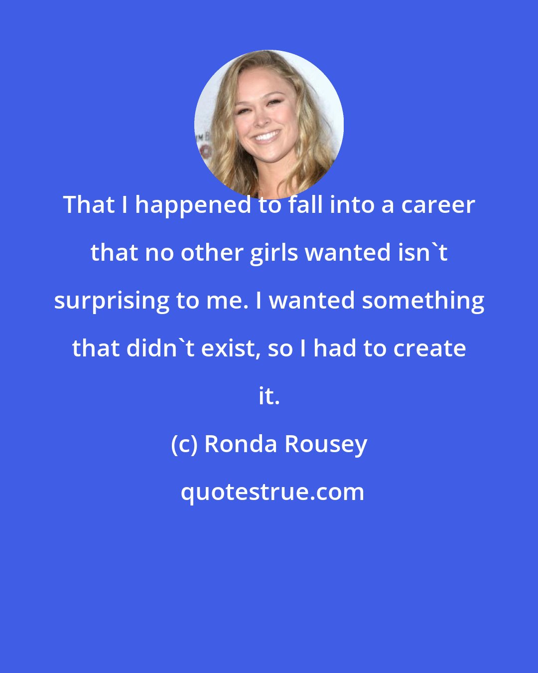 Ronda Rousey: That I happened to fall into a career that no other girls wanted isn't surprising to me. I wanted something that didn't exist, so I had to create it.