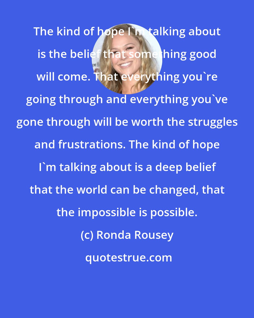 Ronda Rousey: The kind of hope I'm talking about is the belief that something good will come. That everything you're going through and everything you've gone through will be worth the struggles and frustrations. The kind of hope I'm talking about is a deep belief that the world can be changed, that the impossible is possible.