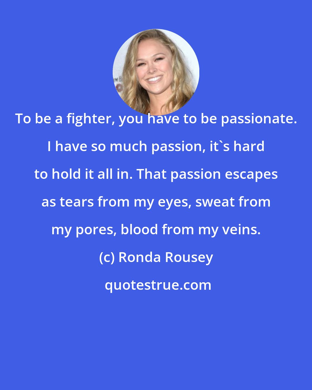 Ronda Rousey: To be a fighter, you have to be passionate. I have so much passion, it's hard to hold it all in. That passion escapes as tears from my eyes, sweat from my pores, blood from my veins.